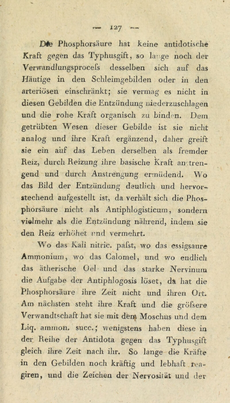Dte Phosphorsäure hat keine antidotische Kraft gegen das Typhusgift, so hu ge noch der Verwandlungsprocefs desselben sich auf das Häutige in den Schleimgebilden oder in den arteriösen einschränkt; sie vermag es nicht in diesen Gebilden die Entzündung niederzuschlagen und die rohe Kraft organisch zu binden. Dem getrübten Wesen dieser Gebilde ist sie nicht analog und ihre Kraft ergänzend, daher greift sie ein auf das Leben derselben als fremder Reiz, durch Reizung ihre basische Kraft an tren- nend und durch Anstrengung ermüdend. Wo das Bild der Entzündung deutlich und hervor- stechend aufgestellt ist, da verhält sich die Phos- phorsäure nicht als Antiphlogisticum, sondern vielmehr als die Entzündung nährend, indem sie den Reiz erhöhet und vermehrt. Wo das Kali nitric. pafst, wo das essigsaure Amiponium, wo das Calomel, und wo endlich das ätherische Oel und das starke Nervinum die Aufgabe der AntiphJogosis löset, da hat die Phosphorsäure ihre Zeit nicht und ihren Ort. Am nächsten steht ihre Kraft und die gröfsere Verwandtschaft hat sie mit dem Moschus und dem Liq. ammon. succ.; wenigstens haben diese in der Reihe der Antidota gegen das Typhusgift gleich ihre Zeit nach ihr. So lange die Kräfte in den Gebilden noch kräftig und lebhaft rea- giren, und die Zeichen der Nervosität und der