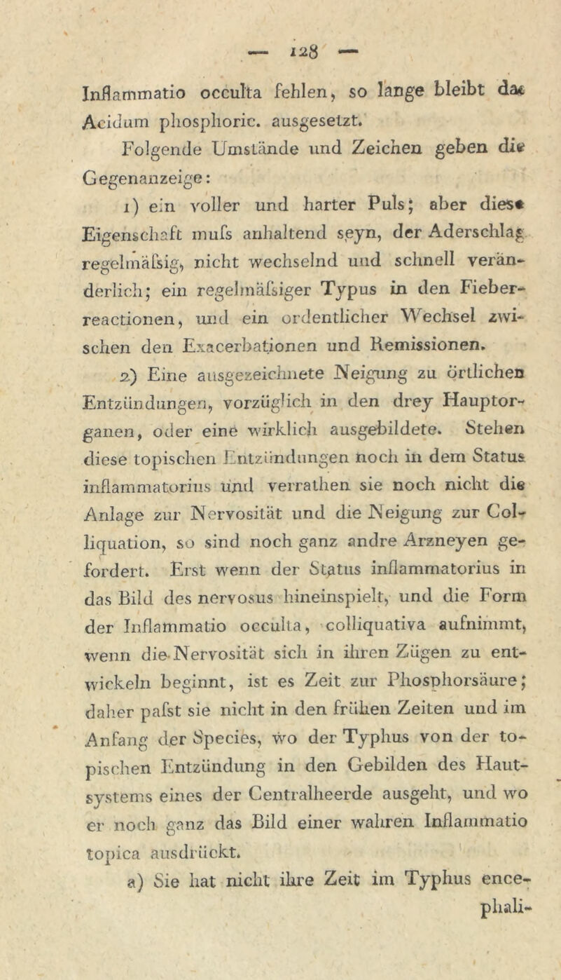 Inflammatio occulta fehlen, so lange bleibt da* Aeitium phosphoric. ausgesetzt. Folgende Umstände und Zeichen geben die Gegenanzeige: i) ein voller und harter Puls; aber dies* Eigenschaft inufs anhaltend seyn, der Aderschlag regelmäßig, nicht wechselnd und schnell verän- derlich; ein regehnäfsiger Typus in den Fieber- reactionen, und ein ordentlicher Wechsel zwi- schen den Exacerbationen und Remissionen. 2.) Eine ausgezeichnete Neigung zu örtlichen Entzündungen, vorzüglich in den drey Hauptor- ganen, oder eine wirklich ausgebildete. Stehen diese topischen Entzündungen noch in dem Status inflammatorius und verrathen sie noch nicht die Anlage zur Nervosität und die Neigung zur Col- li quation, so sind noch ganz andre Arzneyen ge- fordert. Erst wenn der Status inflammatorius in das Bild des nervosus hineinspielt, und die Form der Inflammatio occulta, colliquativa aufnimmt, wenn die-Nervosität sich in ihren Zügen zu ent- wickeln beginnt, ist es Zeit zur Phosphorsäure; daher pafst sie nicht in den frühen Zeiten und im Anfang der Species, wo der Typhus von der to- pischen Entzündung in den Gebilden des Haut- systems eines der Centralheerde ausgeht, und wo er noch ganz das Bild einer wahren Inflammatio topica ausdrückt. a) Sie hat nicht ihre Zeit im Typhus ence- phali-