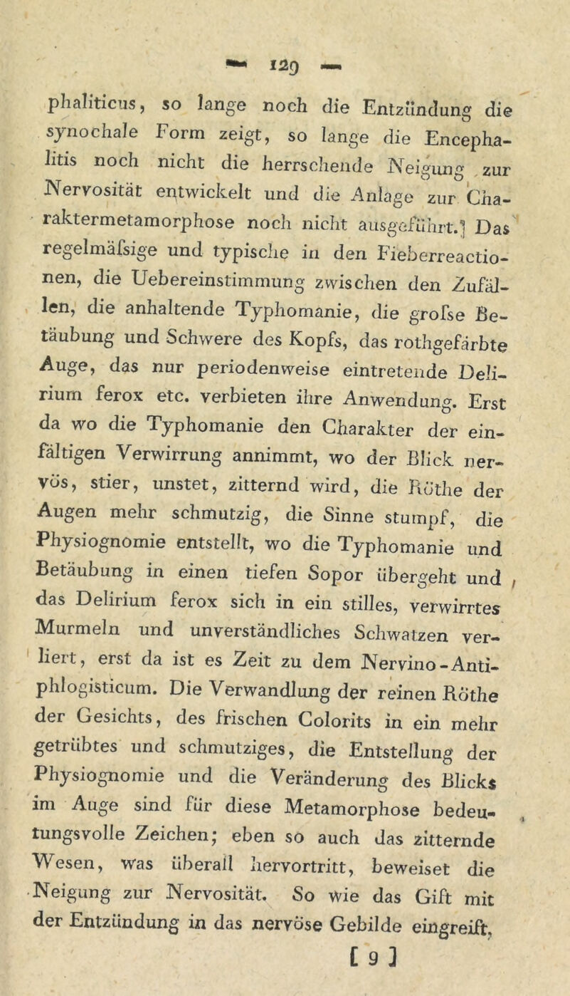 phaliticus, so lange noch die Entzündung die synochale Form zeigt, so lange die Encepha- litis noch nicht die herrschende Neigung zur Nervosität entwickelt und die Anlage zur Cha- raktermetamorphose noch nicht ausgefuhrt.] Das regelmäfsige und typisclie in den hieb erreactio— nen, die Uebereinstimmung zwischen den Zufäl- len, die anhaltende Typhomanie, die grofse Be- täubung und Schwere des Kopfs, das rothgefärbte Auge, das nur periodenweise eintretende Deli- rium ferox etc. verbieten ihre Anwendung. Erst da wo die Typhomanie den Charakter der ein- fältigen Verwirrung annimmt, wo der Blick ner- vös, stier, unstet, zitternd wird, die Ruthe der Augen mehr schmutzig, die Sinne stumpf, die Physiognomie entstellt, wo die Typhomanie und Betäubung in einen tiefen Sopor übergeht und , das Delirium ferox sich in ein stilles, verwirrtes Murmeln und unverständliches Schwatzen ver- liert, erst da ist es Zeit zu dem Nervino-Anti- phlogisticum. Die Verwandlung der reinen Rothe der Oesichts, des frischen Colorits in ein mehr getiiibtes und schmutziges, die Entstellung der Physiognomie und die Veränderung des Blicks im Auge sind lür diese Metamorphose bedeu- tungsvolle Zeichen; eben so auch das zitternde Wesen, was überall hervortritt, beweiset die Neigung zur Nervosität. So wie das Gift mit der Entzündung in das nervöse Gebilde eingreift. [9]