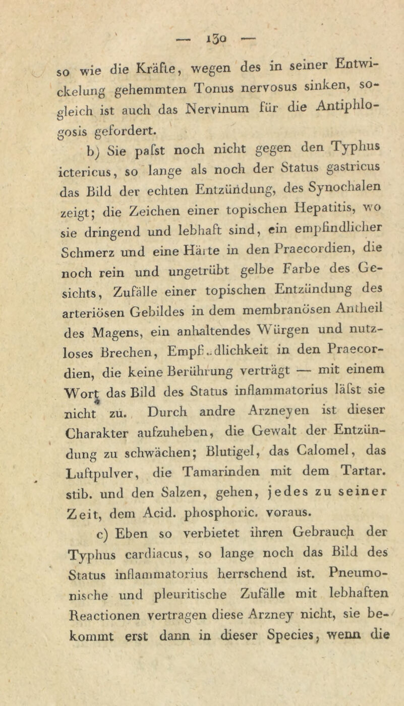 so wie die Kräfte, wegen des in seiner Entwi- ckelung gehemmten Tonus nervosus sinken, so- gleich ist auch das Nervinum für die Antiphlo- gosis gefordert. b) Sie pafst noch nicht gegen den Typhus ictericus, so lange als noch der Status gastricus das Bild der echten Entzündung, des Synochalen zeigt; die Zeichen einer topischen Hepatitis, wo sie dringend und lebhaft sind, ein empfindlicher Schmerz und eine Hätte in den Praecordien, die noch rein und ungetrübt gelbe Farbe des Ge- sichts, Zufälle einer topischen Entzündung des arteriösen Gebildes in dem membranösen Anlhcil des Magens, ein anhaltendes Würgen und nutz- loses Brechen, Empfindlichkeit in den Praecor- dien, die keine Berührung verträgt — mit einem Wor| das Bild des Status inflammatorius läfst sie nicht zu. Durch andre Arzneyen ist dieser Charakter aufzuheben, die Gewalt der Entzün- dung zu schwächen; Blutigel, das Calomel, das Luftpulver, die Tamarinden mit dem Tartar, stib. und den Salzen, gehen, jedes zu seiner Zeit, dem Acid. phosphoric. voraus. c) Eben so verbietet ihren Gebrauch der Typhus cardiacus, so lange noch das Bild des Status inflammatorius herrschend ist. Pneumo- nische und pleuritische Zufälle mit lebhaften Reactionen vertragen diese Arzney nicht, sie be- kommt erst dann in dieser Species, wenn die