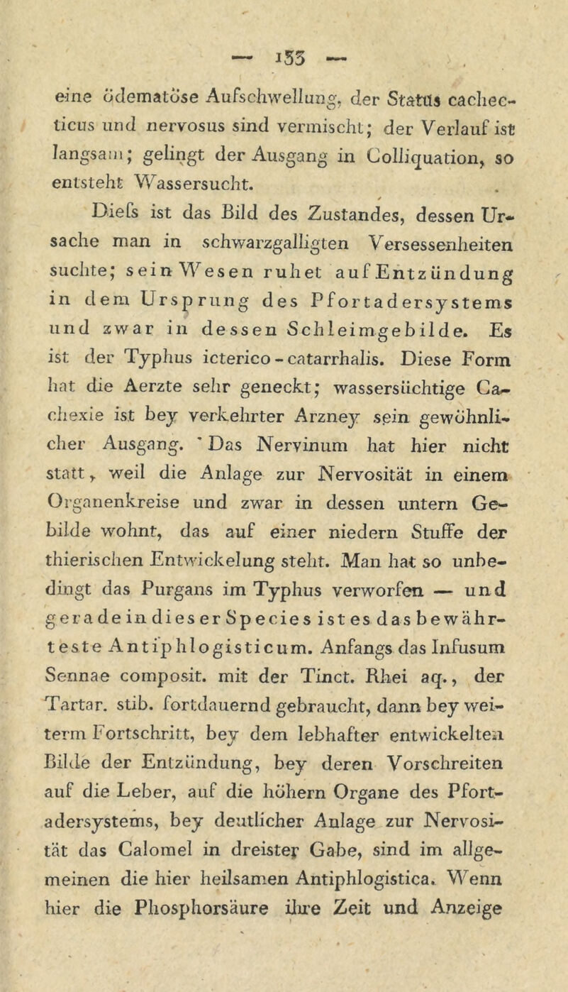 eine odematose Aufschwellung, der Status cacliee- ticus und nervosus sind vermischt; der Verlauf ist langsam; gelingt der Ausgang in Colliquation, so entsteht Wassersucht. Diefs ist das Bild des Zustandes, dessen Ur- sache man in schwarzgalligten Versessenheiten suchte; sein Wesen ruhet auf Entz ündung in dem Ursprung des Pfortader Systems und zwar in dessen Schleimgebilde. Es ist der Typhus icterico - catarrhalis. Diese Form hat die Aerzte sehr geneckt; wassersüchtige Ca- chexie ist bey verkehrter Arzney sein gewöhnli- cher Ausgang. ' Das Nervinum hat hier nicht statt r weil die Anlage zur Nervosität in einem Organenkreise und zwar in dessen untern Ge- bilde wohnt, das auf einer niedern StufFe der thierischen Entwickelung steht. Man hat so unbe- dingt das Purgans im Typhus verworfen — und geradeindieserSpecies istes das bew ähr- teste Antip hl ogi Stic um. Anfangs das lnfusum Sennae composit. mit der Tinct. Rhei aq., der Tartar, stib. fortdauernd gebraucht, dann bey wei- term Fortschritt, bey dem lebhafter entwickelten Bilde der Entzündung, bey deren Vorschreiten auf die Leber, auf die hohem Organe des Pfort- adersystems, bey deutlicher Anlage zur Nervosi- tät das Calomel in dreiste? Gabe, sind im allge- meinen die hier heilsamen Antiphlogistica. Wenn hier die Phosphorsäure ihre Zeit und Anzeige