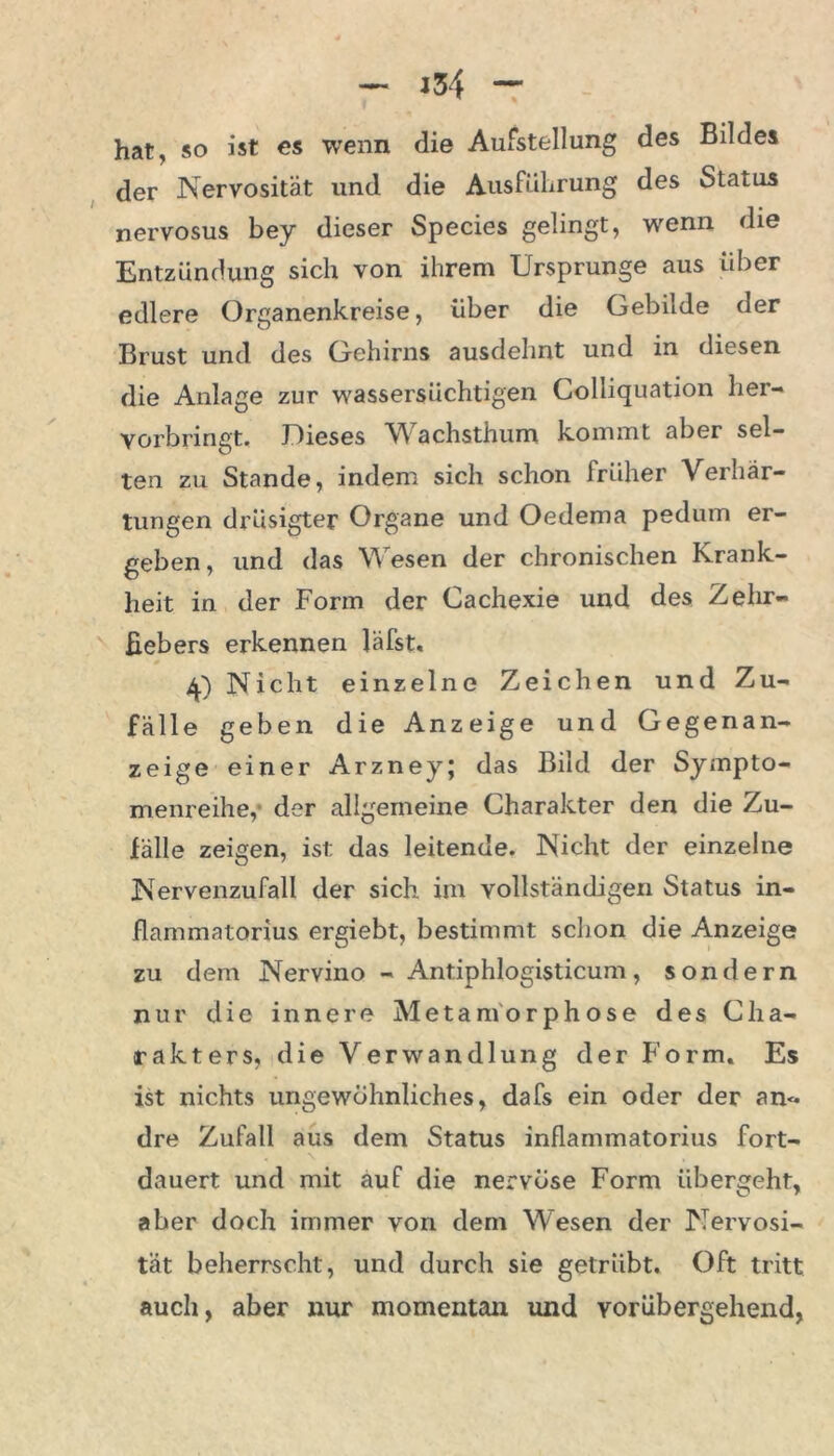 — j34 — hat, so ist es wenn die Aufstellung des Bildes der Nervosität und die Ausführung des Status nervosus bey dieser Species gelingt, wenn die Entzündung sich von ihrem Ursprünge aus über edlere Organenkreise, über die Gebilde der Brust und des Gehirns ausdehnt und in diesen die Anlage zur wassersüchtigen Colliquation her- vorbringt. Dieses Wachsthum kommt aber sel- ten zu Stande, indem sich schon früher Verhär- tungen drüsigter Organe und Oedema pedum er- geben, und das Wesen der chronischen Krank- heit in der Form der Cachexie und des Zehr- fiebers erkennen läfst. A) Nicht einzelne Zeichen und Zu- fälle geben die Anzeige und Gegenan- zeige einer Arzney; das Bild der Sympto- menreihe,* der allgemeine Charakter den die Zu- fälle zeigen, ist: das leitende. Nicht der einzelne Nervenzufall der sich im vollständigen Status in- flammatorius ergiebt, bestimmt schon die Anzeige zu dem Nervino - Antiphlogisticum, sondern nur die innere Metamorphose des Cha- rakters, die Verwandlung der Form. Es ist nichts ungewöhnliches, dafs ein oder der an*- dre Zufall aus dem Status inflammatorius fort- dauert und mit auf die nervöse Form übergeht, aber doch immer von dem Wesen der Nervosi- tät beherrscht, und durch sie getrübt. Oft tritt auch, aber nur momentan und vorübergehend,