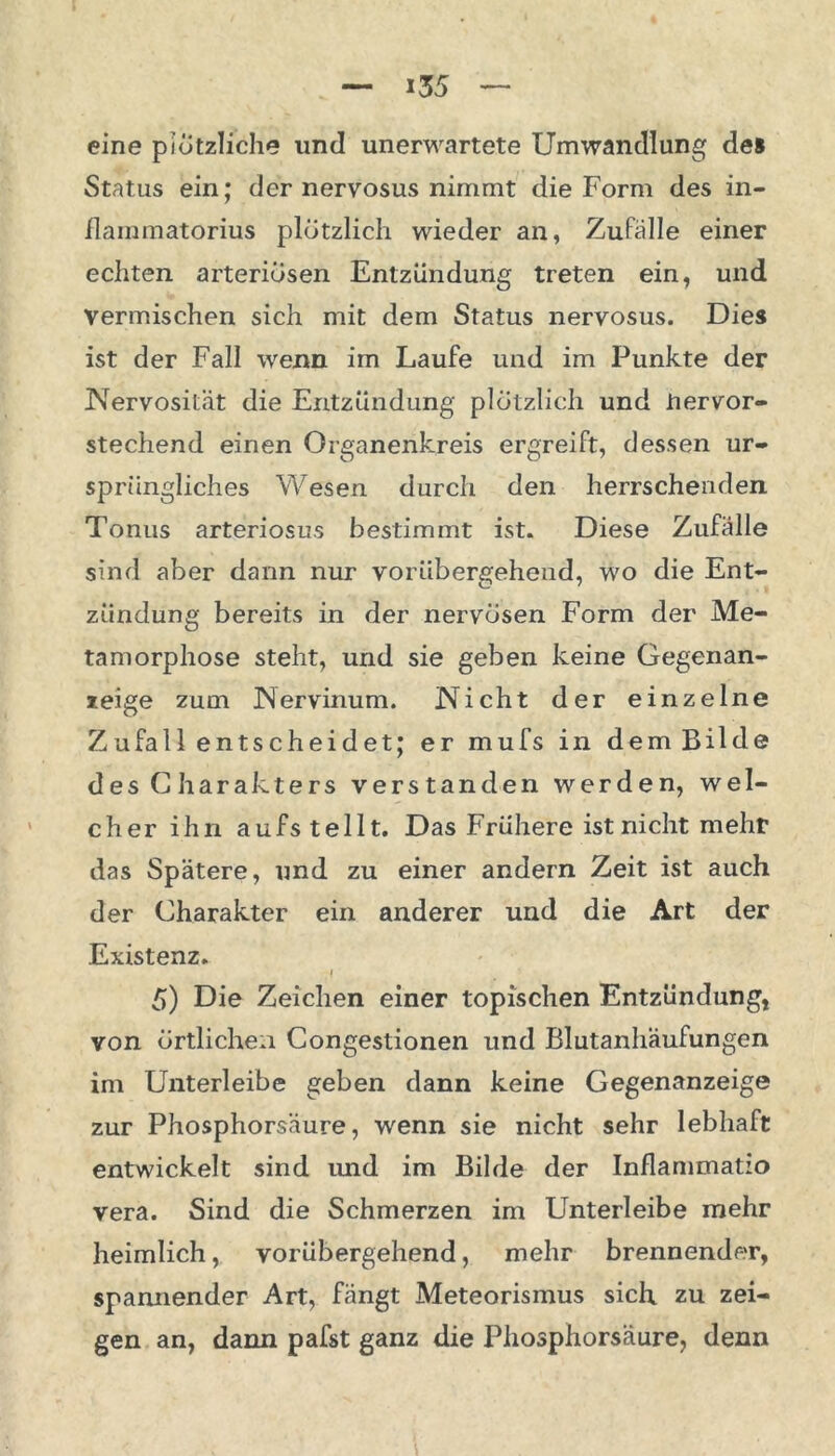 i3 5 eine plötzliche und unerwartete Umwandlung des Status ein; der nervosus nimmt die Form des in- flammatorius plötzlich wieder an, Zufälle einer echten arteriösen Entzündung treten ein, und vermischen sich mit dem Status nervosus. Dies ist der Fall wenn im Laufe und im Punkte der Nervosität die Entzündung plötzlich und hervor- stechend einen Organenkreis ergreift, dessen ur- sprüngliches Wesen durch den herrschenden Tonus arteriosus bestimmt ist. Diese Zufälle sind aber dann nur vorübergehend, wo die Ent- zündung bereits in der nervösen Form der Me- tamorphose steht, und sie geben keine Gegenan- zeige zum Nervinum. Nicht der einzelne Zufall entscheidet; er mufs in dem Bilde des Charakters verstanden werden, wel- cher ihn aufstellt. Das Frühere ist nicht mehr das Spätere, und zu einer andern Zeit ist auch der Charakter ein anderer und die Art der Existenz. I 5) Die Zeichen einer topischen Entzündung, von örtlichen Congestionen und Blutanhäufungen im Unterleibe geben dann keine Gegenanzeige zur Phosphorsäure, wenn sie nicht sehr lebhaft entwickelt sind imd im Bilde der Inflammatio vera. Sind die Schmerzen im Unterleibe mehr heimlich, vorübergehend, mehr brennender, spannender Art, fängt Meteorismus sich zu zei- gen an, dann pafst ganz die Phosphorsäure, denn