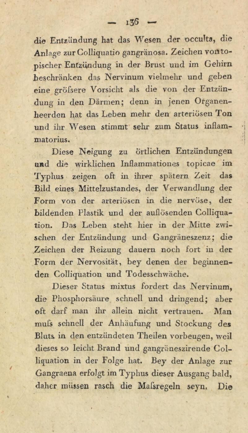 i3S die Entzündung hat das Wesen der occulta, die Anlage zurColliquatio gangränosa. Zeichen voll to- pischer Entzündung in der Brust und im Gehirn beschränken das Nervinum vielmehr und geben eine gröfsere Vorsicht als die von der Entzün- dung in den Därmen; denn in jenen Organen- heerden hat das Leben mehr den arteriösen Ton und iiir Wesen stimmt sehr zum Status inflam- matorius. Diese Neigung zu örtlichen Entzündungen und die wirklichen Inflammationes topicae im Typhus zeigen oft in ihrnr spätem Zeit das Bild eines Mittelzustandes, der Verwandlung der Form von der arteriösen in die nervöse, der bildenden Plastik und der auflösenden Colliqua- tion. Das Leben steht liier in der Mitte zwi- schen der Entzündung und Gangräneszenz; die Zeichen der Reizung dauern noch fort in der Form der Nervosität, bey denen der beginnen- den Colliquation und Todesschwäche. Dieser Status mixtus fordert das Nervinum, die Phosphorsäure schnell und dringend; aber oft darf man ihr allein nicht vertrauen. Man mufs schnell der Anhäufung und Stockung des Bluts in den entzündeten Theilen Vorbeugen, weil dieses so leicht Brand und gangräneszirende Col- liquation in der Folge hat. Bey der Anlage zur Gangraena erfolgt im Typhus dieser Ausgang bald, daher müssen rasch die Mafsregeln seyn, Die