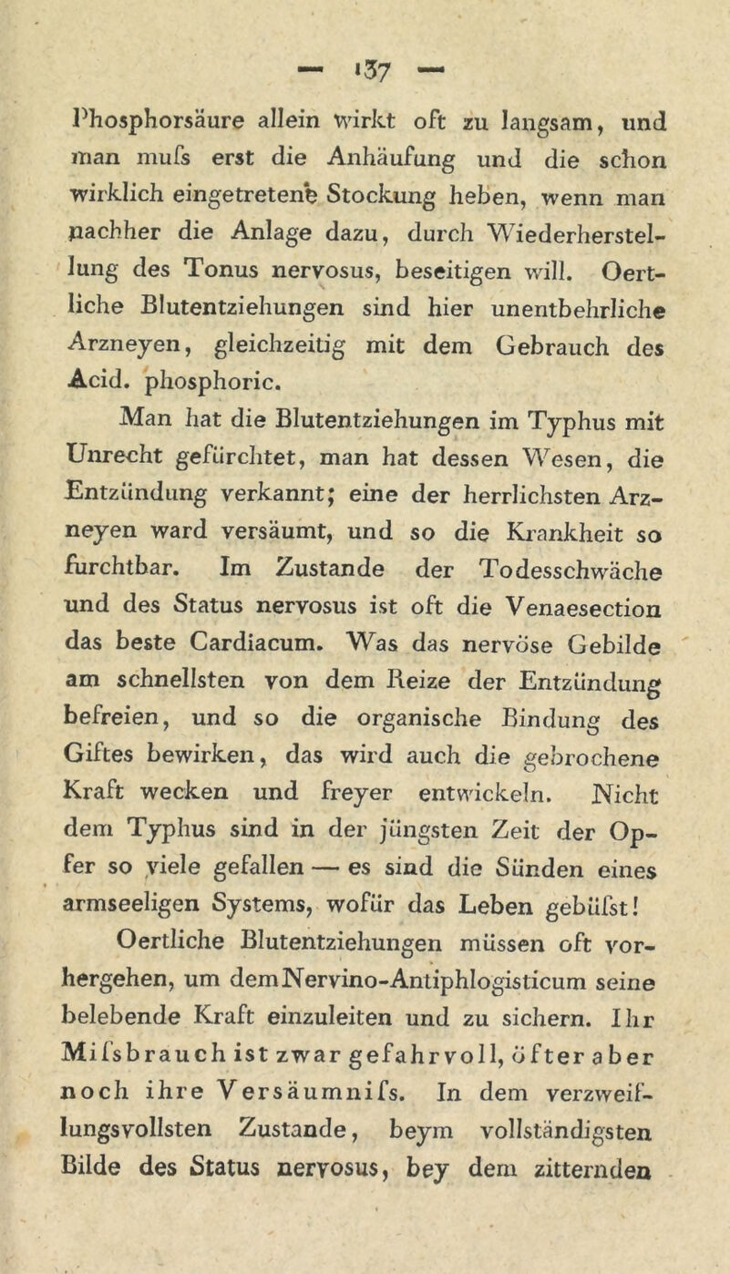 *37 Phosphorsäure allein wirkt oft zu langsam, und man mufs erst die Anhäufung und die schon wirklich eingetretenb Stockung heben, wenn man nachher die Anlage dazu, durch Wiederherstel- lung des Tonus nervosus, beseitigen will. Oert- liche Blutentziehungen sind hier unentbehrliche Arzneyen, gleichzeitig mit dem Gebrauch des Acid. phosphoric. Man hat die Blutentziehungen im Typhus mit Unrecht gefürchtet, man hat dessen Wesen, die Entzündung verkannt; eine der herrlichsten Arz- neyen ward versäumt, und so die Krankheit so furchtbar. Im Zustande der Todesschwäche und des Status nervosus ist oft die Venaesection das beste Cardiacum. Was das nervöse Gebilde am schnellsten von dem Reize der Entzündung befreien, und so die organische Bindung des Giftes bewirken, das wird auch die gebrochene Kraft wecken und freyer entwickeln. Nicht dem Typhus sind in der jüngsten Zeit der Op- fer so viele gefallen — es sind die Sünden eines armseeligen Systems, wofür das Leben gehülst! Oertliche Blutentziehungen müssen oft vor- hergehen, um demNervino-Antiphlogisticum seine belebende Kraft einzuleiten und zu sichern. Ihr Mifsbr auch ist zwar gefahrvoll, öfteraber noch ihre Versäumnifs. In dem verzweif- lungsvollsten Zustande, beym vollständigsten Bilde des Status nervosus, bey dem zitternden