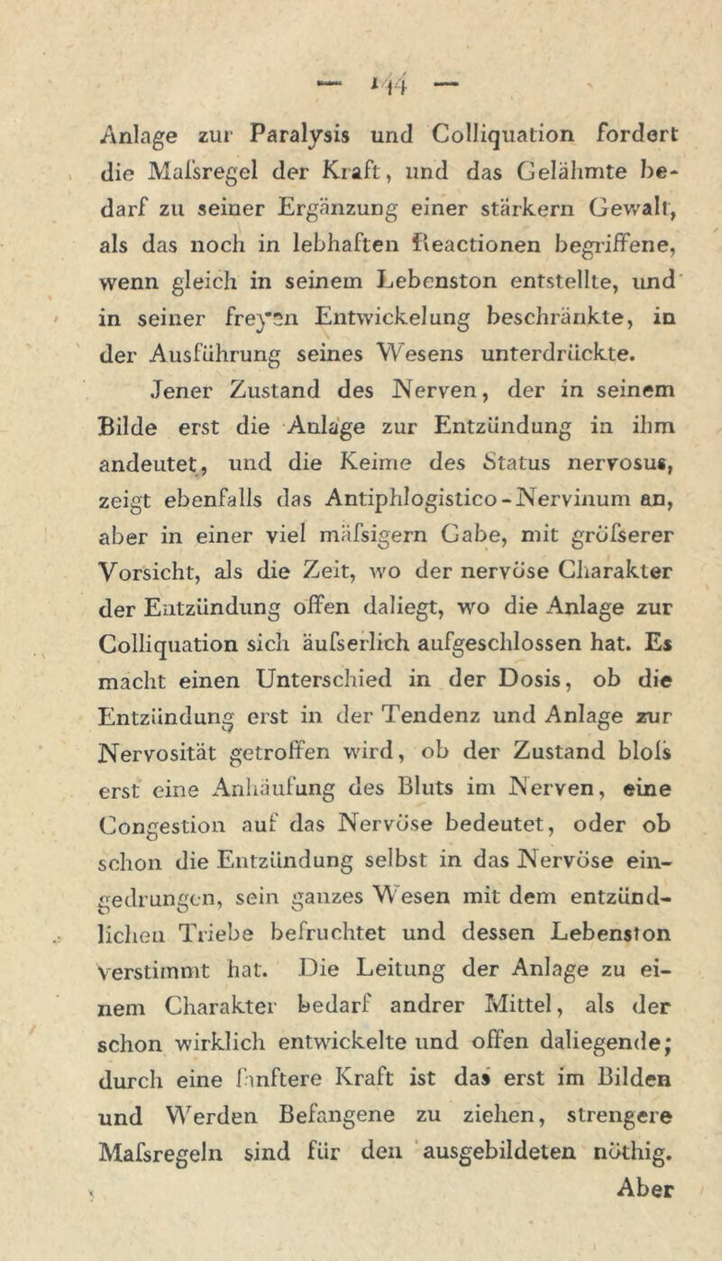 ln Anlage zur Paralysis und Colliquation fordert die Mafsregel der Kraft, und das Gelähmte be- darf zu seiner Ergänzung einer starkem Gewalt, als das noch in lebhaften fleactionen begriffene, wenn gleich in seinem Lebenston entstellte, und in seiner freysn Entwickelung beschränkte, in der Ausführung seines Wesens unterdrückte. Jener Zustand des Nerven, der in seinem Bilde erst die Anlage zur Entzündung in ihm andeutet, und die Keime des Status nervosu«, zeigt ebenfalls das Antiphlogistico-Nervinum an, aber in einer viel mäfsigern Gabe, mit gröfserer Vorsicht, als die Zeit, wo der nervöse Charakter der Entzündung offen daliegt, wo die Anlage zur Colliquation sich äufserlich aufgeschlossen hat. Es macht einen Unterschied in der Dosis, ob die Entzündung erst in der Tendenz und Anlage zur Nervosität getroffen wird, ob der Zustand blols erst eine Anhäufung des Bluts im Nerven, eine Congestion auf das Nervöse bedeutet, oder ob schon die Entzündung selbst in das Nervöse ein- gedrungen, sein ganzes W esen mit dem entzünd- lichen Triebe befruchtet und dessen Lebenston Verstimmt hat. Die Leitung der Anlage zu ei- nem Charakter bedarf andrer Mittel, als der schon wirklich entwickelte und offen daliegende; durch eine fmftere Kraft ist das erst im Bilden und Werden Befangene zu ziehen, strengere Mafsregeln sind für den ausgebildeten nöthig. x Aber l