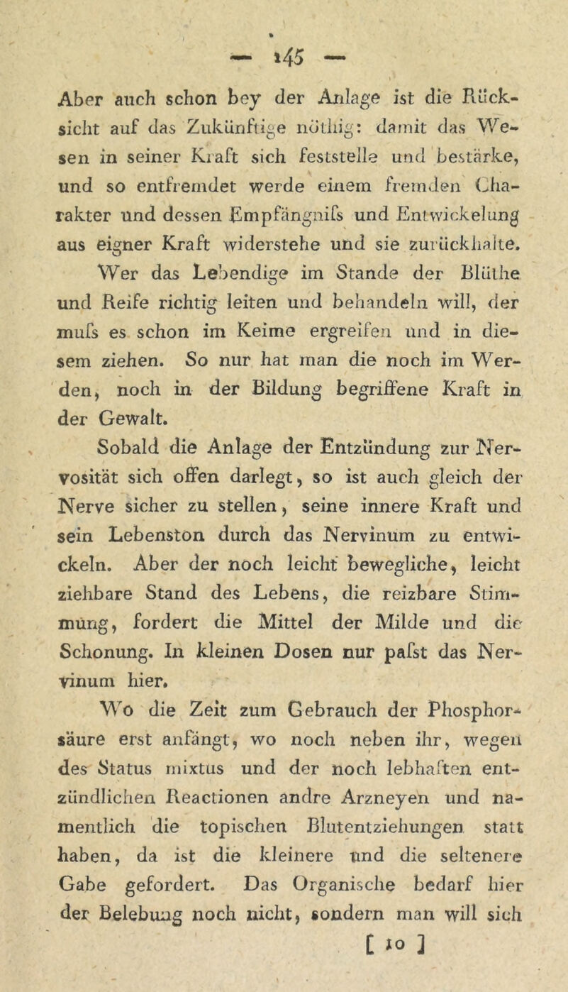 »45 Aber auch schon bey der Anlage ist die Rück- sicht auf das Zukünftige notliig: damit das We- sen in seiner Kraft sich feststeile und bestärke, und so entfremdet werde einem fremden Cha- rakter und dessen Empfängnifs und En! Wickelung aus eigner Kraft widerstehe und sie zurück halte. Wer das Lebendige im Stande der Blüihe und Reife richtig leiten und behandeln will, der mufs es schon im Keime ergreifen und in die- sem ziehen. So nur hat man die noch im Wer- den, noch in der Bildung begriffene Kraft in der Gewalt. Sobald die Anlage der Entzündung zur Ner- vosität sich offen darlegt, so ist auch gleich der Nerve sicher zu stellen, seine innere Kraft und sein Lebenston. durch das Nervinum zu entwi- ckeln. Aber der noch leicht bewegliche, leicht ziehbare Stand des Lebens, die reizbare Stim- mung, fordert die Mittel der Milde und die Schonung. In kleinen Dosen nur pafst das Ner- vinum hier. Wo die Zeit zum Gebrauch der Phosphor- säure erst anfängt, wo noch neben ihr, wegen des Status mixtus und der noch lebhaften ent- zündlichen Reactionen andre Arzneyen und na- mentlich die topischen Blutentziehungen statt haben, da ist die kleinere und die seltenere Gabe gefordert. Das Organische bedarf liier der Belebung noch nicht, sondern man will sich t JO ]