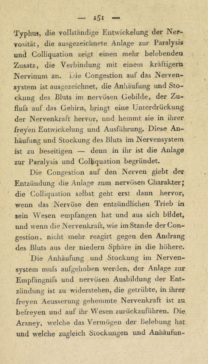 Typhus, die vollständige Entwickelung der Ner- vosität, die ausgezeichnete Anlage zur Paralysis und Colliquation zeigt einen mehr belebenden Zusatz, die Verbindung mit einem kräftigem Nervinum an. Die Congestion auf das Nerven- system ist ausgezeichnet, die Anhäufung und Sto- ckung des Bluts im nervösen Gebilde, der Zu- flufs auf das Gehirn, bringt eine Unterdrückung der Nervenkraft hervor, und hemmt sie in ihrer freyen Entwickelung und Ausführung, Diese An- häufung und Stockung des Bluts im Nervensystem ist zu beseitigen — denn in ihr ist die Anlage zur Paralysis und Colliquation begründet. Die Congestion auf den Nerven giebt der Entzündung die Anlage zum nervösen Charakter; die Colliquation selbst geht erst dann hervor, wenn das Nervöse den entzündlichen Trieb in sein Wesen empfangen hat und aus sich bildet, und wenn die N ervenkraft, wie imStande der Con- gestion, nicht mehr reagirt gegen den Andrang des Bluts aus der niedern Sphäre in die höhere. Die Anhäufung und Stockung im Nerven- system muls aufgehoben werden, der Anlage zur Empfängnifs und nervösen Ausbildung der Ent- zündung ist zu widerstehen, die getrübte, in ihrer freyen Aeusserung gehemmte Nervenkraft ist zu befreyen und auf ihr Wesen zurückzuführen. Die Arzney, welche das Vermögen der Belebung hat und welche zugleich Stockungen und Anhäufun-