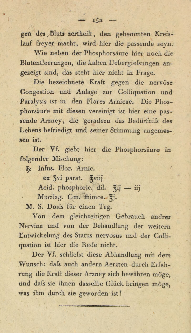 gen des Bluts zertheilt, den gehemmten Kreis* lauf freyer macht, wird hier die passende seyn. Wie neben der Phosphorsäure hier noch die Blutentleerungen, die kalten Uebergiefsungen an- gezeigt sind, das steht hier nicht in Frage. Die bezeichnete Kraft gegen die nervöse Congestion und Anlage zur Colliquation und Paralysis ist in den Flores Arnicae. Die Phos- phorsäure mit diesen vereinigt ist hier eine pas- sende Arzney, die 'geradezu das Bediirfnifs des Lebens befriedigt und seiner Stimmung angemes- sen ist. Der < Vf. giebt hier die Phosphorsäure in folgender Mischung: £ Infus. Flor. Arnic. ex 3vi parat, ^viij Acid. phosphoric. dil. ^ij — iij Mucilag. Gm. mimos.* ^j. M. S. Dosis für einen Tag. Von dem gleichzeitigen Gebrauch andrer Nervina und von der Behandlung der weitern Entwickelung des Status nervosus und der Colli- quation ist hier die Rede nicht. Der Vf. schliefst diese Abhandlung mit dem Wunsch: dafs auch andern Aerzten durch Erfah- rung die Kraft dieser Arzney sich bewähren möge, und dafs sie ihnen dasselbe Glück bringen möge, was ihm durch sie geworden ist /