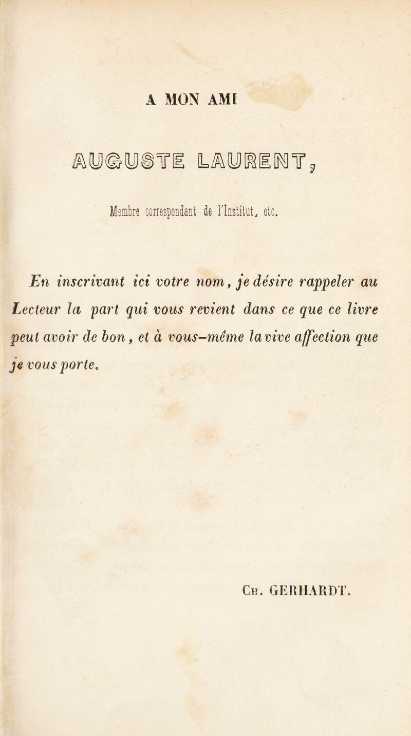 A MON AMI £ Membre correspondant de l'Institut, etc. En inscrivant ici votre nom, je désire rappeler au Lecteur la part qui vous revient dans ce que ce livre peut avoir de bon, et à vous-même la vive affection que je vous porte.