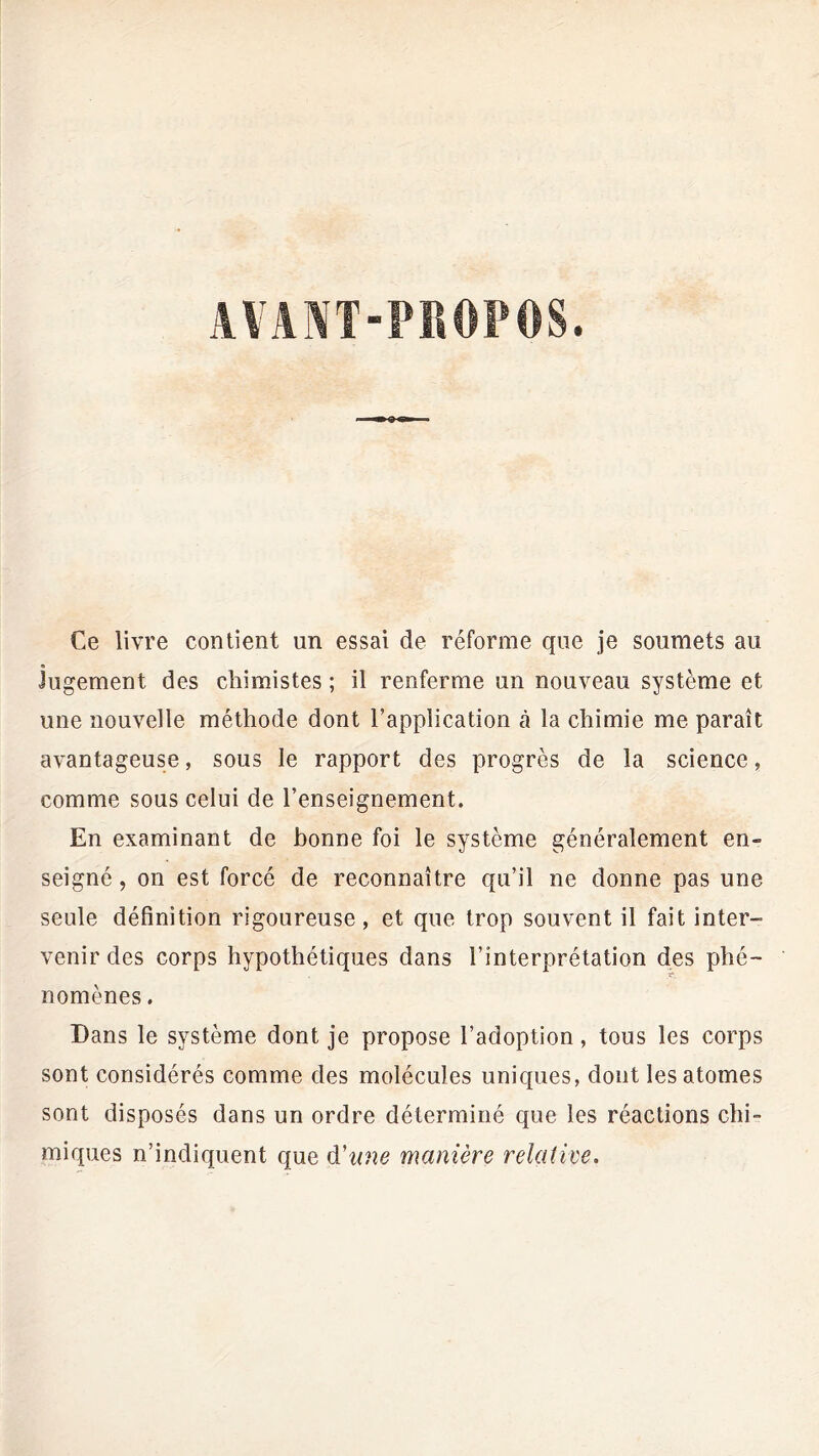 Ce livre contient un essai de réforme que je soumets au Jugement des chimistes ; il renferme un nouveau système et une nouvelle méthode dont l’application à la chimie me paraît avantageuse, sous le rapport des progrès de la science, comme sous celui de l’enseignement. En examinant de bonne foi le système généralement en- seigné , on est forcé de reconnaître qu’il ne donne pas une seule définition rigoureuse, et que trop souvent il fait inter- venir des corps hypothétiques dans l’interprétation des phé- nomènes . Dans le système dont je propose l’adoption, tous les corps sont considérés comme des molécules uniques, dont les atomes sont disposés dans un ordre déterminé que les réactions chi- miques n’indiquent que d'une manière relative.