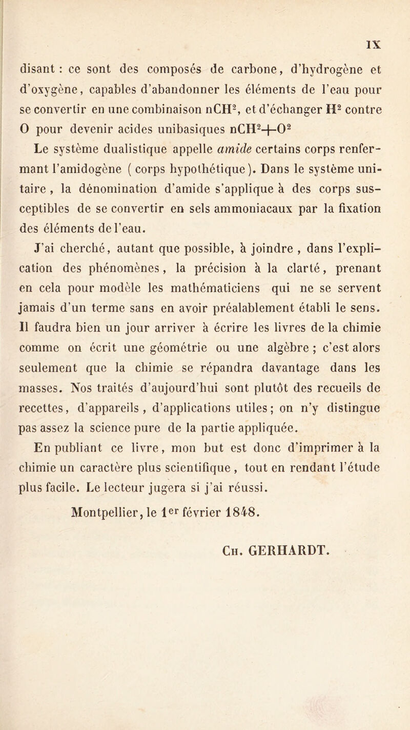 disant: ce sont des composés de carbone, d’hydrogène et d’oxygène, capables d’abandonner les éléments de l’eau pour se convertir en une combinaison nCH2, et d’échanger H2 contre O pour devenir acides unibasiques nCH2-f-02 Le système dualistique appelle amide certains corps renfer- mant l’amidogène ( corps hypothétique). Dans le système uni- taire , la dénomination d’amide s’applique k des corps sus- ceptibles de se convertir en sels ammoniacaux par la fixation des éléments de l'eau. J’ai cherché, autant que possible, h joindre , dans l’expli- cation des phénomènes, la précision k la clarté, prenant en cela pour modèle les mathématiciens qui ne se servent jamais d’un terme sans en avoir préalablement établi le sens. Il faudra bien un jour arriver a écrire les livres de la chimie comme on écrit une géométrie ou une algèbre ; c’est alors seulement que la chimie se répandra davantage dans les masses. Nos traités d’aujourd’hui sont plutôt des recueils de recettes, d’appareils, d’applications utiles; on n’y distingue pas assez la science pure de la partie appliquée. En publiant ce livre, mon but est donc d’imprimer à la chimie un caractère plus scientifique , tout en rendant l’étude plus facile. Le lecteur jugera si j’ai réussi. Montpellier j le 1er février 1848.