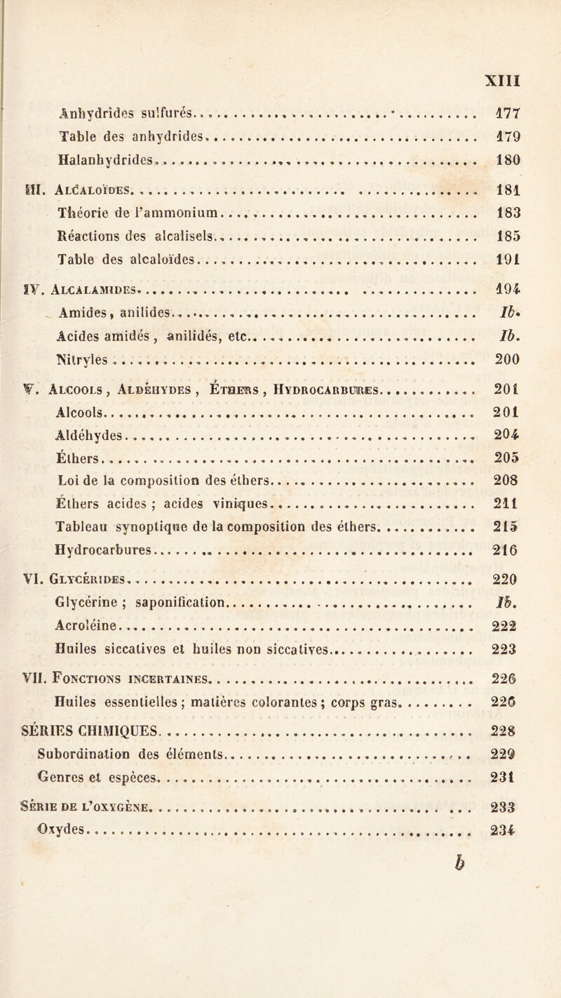 Anhydrides sulfurés. 177 Table des anhydrides. 179 Halanhydrides. 180 III. Alcaloïdes 181 Théorie de l’ammonium 183 Réactions des alcalisels. 185 Table des alcaloïdes. 191 IV. Alcalamides 194 Amides, anilides. Il» Acides amidés , anilidés, etc Ib. Nitryles ... . 200 W. Alcools, Aldéhydes, Éthers , Hydrocarbures 201 Alcools. 201 Aldéhydes 204 Éthers 205 Loi de la composition des éthers 208 Éthers acides; acides viniques. 211 Tableau synoptique de la composition des éthers 215 Hydrocarbures 216 VI. Glycérides 220 Glycérine ; saponification Ib. Acroléine.. 222 Huiles siccatives et huiles non siccatives.. 223 VII. Fonctions incertaines 226 Huiles essentielles; matières colorantes; corps gras. 226 SÉRIES CHIMIQUES. 228 Subordination des éléments 229 Genres et espèces 231 Série de l’oxygène 233 Oxydes 234