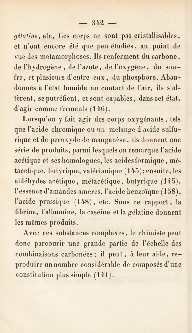 — 312 gélatine, etc. Ces corps ne sont pas cristallisables, et n’ont encore été que peu étudiés, au point de vue des métamorphoses. Ils renferment du carbone, de l’hydrogène , de l’azote, de l’oxygène, du sou- fre, et plusieurs d’entre eux, du phosphore. Aban- donnés à l’état humide au contact de l’air, ils s’al- tèrent, se putréfient, et sont capables, dans cet état, d’agir comme ferments (146). Lorsqu’on y fait agir des corps oxygénants, tels que l’acide chromique ou un mélange d’acide sulfu- rique et de peroxyde de manganèse, ils donnent une série de produits, parmi lesquels on remarque l’acide acétique et ses homologues, les acides formique, mé- tacétique, butyrique, valérianique (145) ; ensuite, les aldéhydes acétique, métacétique, butyrique (145), l’essence d’amandes amères, l’acide benzoïque (158), l’acide prussique (148), etc. Sous ce rapport, la fibrine, l’albumine, la caséine et la gélatine donnent les mêmes produits. Avec ces substances complexes , le chimiste peut donc parcourir une grande partie de l’échelle des combinaisons carbonées; il peut, à leur aide, re- produire un nombre considérable de composés d’une constitution plus simple (141).