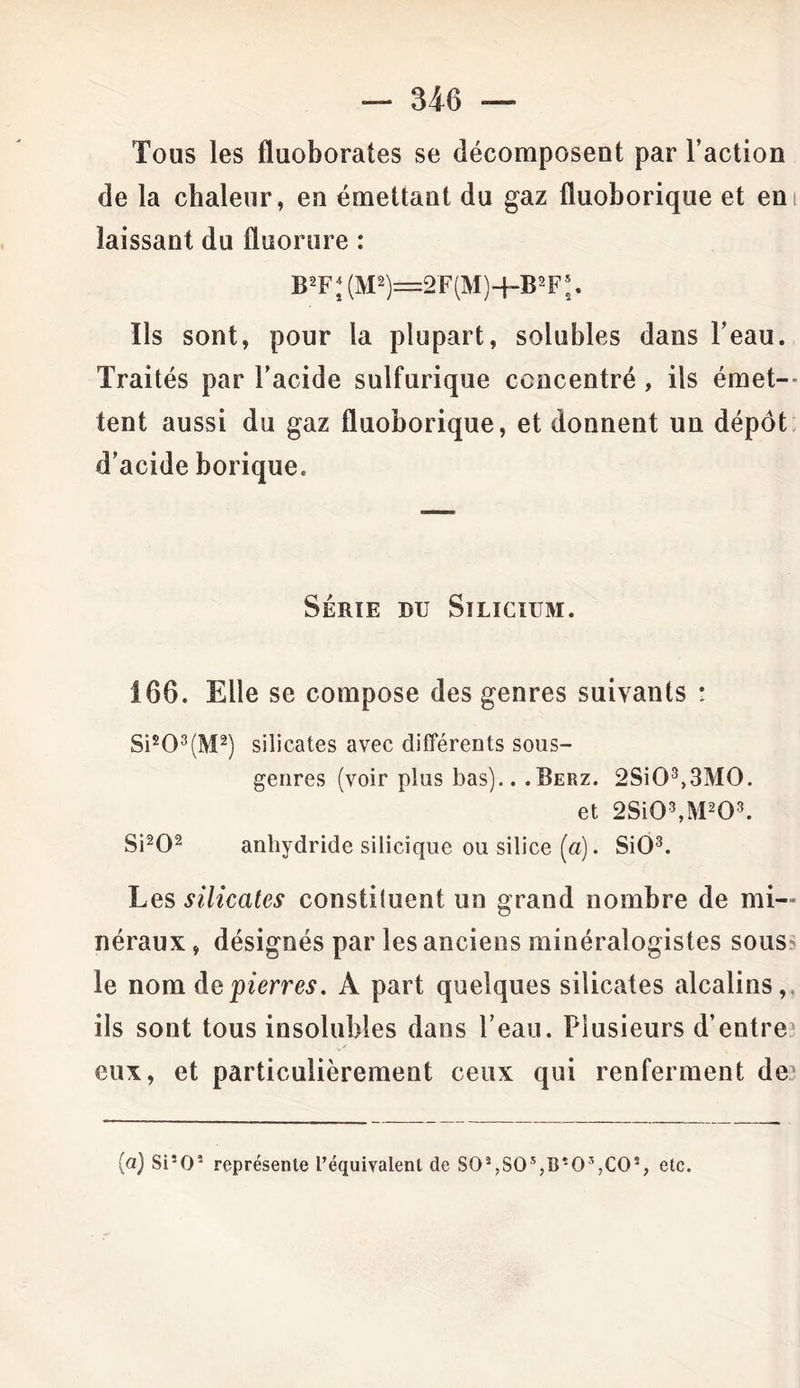 — 34-6 — Tous les fluoborates se décomposent par l’action de la chaleur, eu émettant du gaz fluoborique et em laissant du fluorure : B2FJ (M2)=2F(M)~|~B2F*. Ils sont, pour la plupart, solubles dans l’eau. Traités par l’acide sulfurique concentré, ils émet- tent aussi du gaz fluoborique, et donnent un dépôt d’acide borique. Série du Silicium. 166. Elle se compose des genres suivants * Sis03(M2) silicates avec différents sous- genres (voir plus bas).. .Berz. 2Si03,3M0. et 2Si03,M203. Si202 anhydride silicique ou silice (a). SiO3. Les silicates constiluent un grand nombre de mi- néraux , désignés par les anciens minéralogistes sous? le nom de pierres. A part quelques silicates alcalins, ils sont tous insolubles dans l’eau. Plusieurs d’entre eux, et particulièrement ceux qui renferment de? (a) Si*O‘ représente l’équivalent de SO^SO^B'O^CO3, etc.