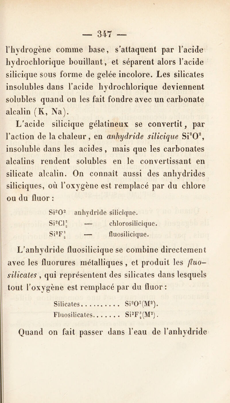 l’hydrogène comme hase, s’attaquent par l’acide hydrochlorique bouillant, et séparent alors l’acide silicique sous forme de gelée incolore. Les silicates insolubles dans l’acide hydrochlorique deviennent solubles quand on les fait fondre avec un carbonate alcalin (K, Na). L’acide silicique gélatineux se convertit, par l’action de la chaleur, en anhydride silicique Si202, insoluble dans les acides, mais que les carbonates alcalins rendent solubles en le convertissant en silicate alcalin. On connaît aussi des anhydrides siliciques, où l’oxygène est remplacé par du chlore ou du fluor : Si202 anhydride silicique. Si2Cl* — chlorosilicique. Si2FJ — fluosilicique. L’anhydride fluosilicique se combine directement avec les fluorures métalliques, et produit les fluo- silicates , qui représentent des silicates dans lesquels tout l’oxygène est remplacé par du fluor : Silicates Si203(M2). Fluosilicates Si2F'J(M2). Quand on fait passer dans l’eau de l’anhydride