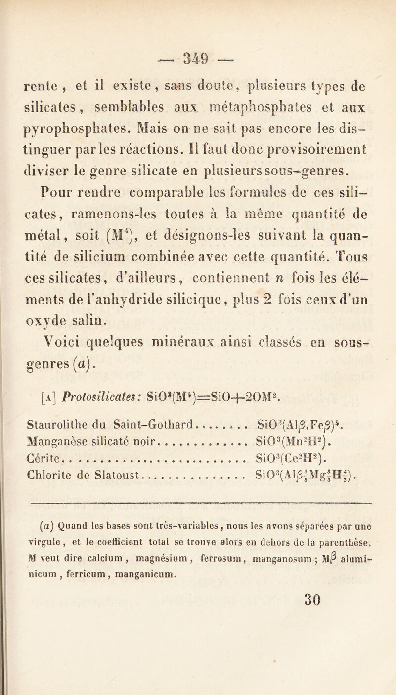 renie, et il existe, sans doute, plusieurs types de silicates, semblables aux métaphospbates et aux pyropliospbates. Mais on ne sait pas encore les dis- tinguer parles réactions. Il faut donc provisoirement diviser le genre silicate en plusieurs sous-genres. Pour rendre comparable les formules de ces sili- cates, ramenons-!es toutes à la même quantité de métal, soit (M4), et désignons-les suivant la quan- tité de silicium combinée avec cette quantité. Tous ces silicates, d’ailleurs, contiennent n fois les élé- ments de l’anhydride silicique, plus 2 fois ceux d’un oxvde salin. «/ Voici quelques minéraux ainsi classés en sous- genres (a). [a] Protosilicates: Si0s(M4)=:Si0-j-20M2. Staurolithe du Saint-Gothard Si03(Alp,Fep)4. Manganèse silicaté noir Si03(Mn5H2). Cérite Si03(Ce2H2). Chlorite de Slatoust. Si03(Aip|Mg|H{). (a) Quand les bases sont très-variables , nous les avons séparées par une virgule, et le coefficient total se trouve alors en dehors de !a parenthèse. M veut dire calcium , magnésium , ferrosum, manganosum ; Mp alumi- nicum , ferricum, manganieum. 30