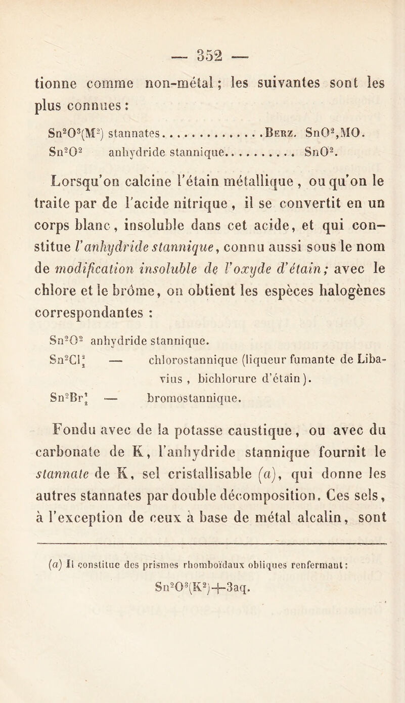 lionne comme non-métal ; les suivantes sont les plus connues : Sn203(M2) stannates Berz. SnG2,MO. Sn202 anhydride stannique.......... SnO'8. Lorsqu’on calcine l’étain métallique , ou qu’on le traite par de l'acide nitrique , il se convertit en un corps blanc, insoluble dans cet acide, et qui cou- stitue Vanhydride stannique, connu aussi sous le nom de modification insoluble de l’oxyde d’étain; avec le chlore et le brome, on obtient les espèces halogènes correspondantes : Sn202 anhydride stannique. Sn2Cij — chlorostannique (liqueur fumante de Liba- vius , bichlorure d’étain). Sn2BrJ — bromostannique. Fondu avec de la potasse caustique, ou avec du carbonate de K, l'anhydride stannique fournit le stannate de S, sel cristaliisable (a), qui donne les autres stannates par double décomposition. Ces sels, à l’exception de ceux à base de métal alcalin, sont (a) li constitue des prismes rhomboïdaux obliques renfermant: 8n208(K2)-j-3aq,