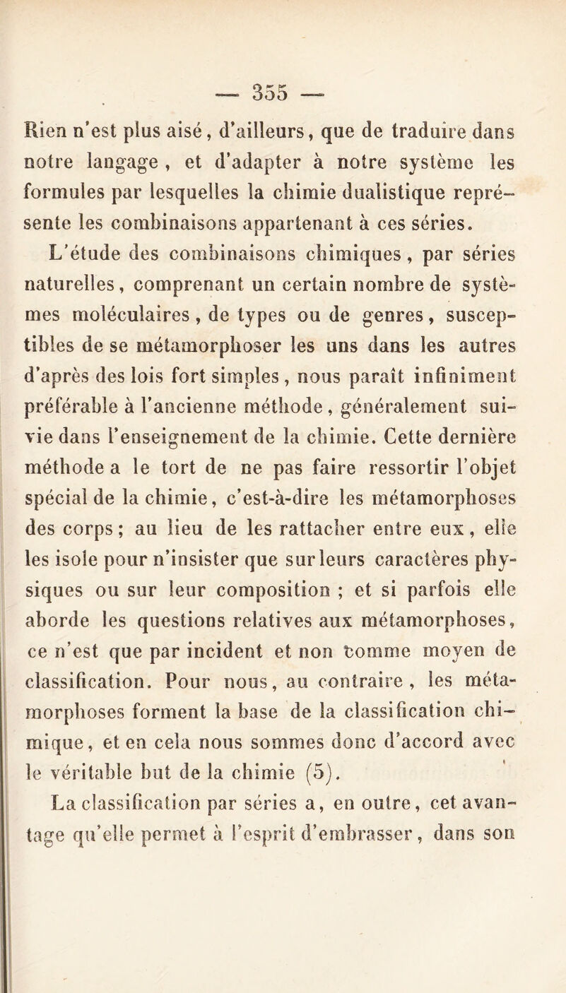 Rien n’est pins aisé, d’ailleurs, que de traduire dans notre langage , et d’adapter à notre système les formules par lesquelles la chimie duaiistique repré- sente les combinaisons appartenant à ces séries. L’étude des combinaisons chimiques, par séries naturelles, comprenant un certain nombre de systè- mes moléculaires , de types ou de genres, suscep- tibles de se métamorphoser les uns dans les autres d’après des lois fort simples , nous paraît infiniment préférable à l’ancienne méthode , généralement sui- vie dans l’enseignement de la chimie. Cette dernière méthode a le tort de ne pas faire ressortir l’objet spécial de la chimie, c’est-à-dire les métamorphoses des corps ; au lieu de les rattacher entre eux, elle les isole pour n’insister que sur leurs caractères phy- siques ou sur leur composition ; et si parfois elle aborde les questions relatives aux métamorphoses, ce n’est que par incident et non Comme moyen de classification. Pour nous, au contraire, les méta- morphoses forment la base de la classification chi- mique, et en cela nous sommes donc d’accord avec le véritable but de la chimie (5). La classification par séries a, en outre, cet avan- tage qu’elle permet à l’esprit d’embrasser, dans son