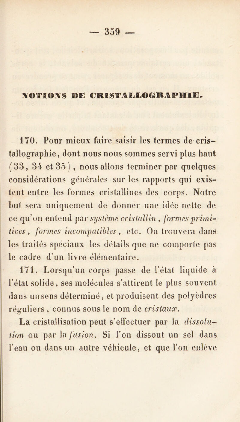 HTOTIOIVS BE eRISTAEEOGRAPHlE. 170. Pour mieux faire saisir les termes de cris- tallographie, dont nous nous sommes servi plus haut ( 33, 34 et 35 ) , nous allons terminer par quelques considérations générales sur les rapports qui exis- tent entre les formes cristallines des corps. Notre but sera uniquement de donner une idée nette de ce qu’on entend par système cristallin, formes primi- tives, formes incompatibles, etc. On trouvera dans les traités spéciaux les détails que ne comporte pas le cadre d’un livre élémentaire. 171. Lorsqu’un corps passe de l’état liquide à l’état solide, ses molécules s’attirent le plus souvent dans un sens déterminé, et produisent des polyèdres réguliers , connus sous le nom de cristaux. La cristallisation peut s’effectuer par la dissolu- tion ou par la fusion. Si l’on dissout un sel dans l’eau ou dans un autre véhicule, et que l’on enlève