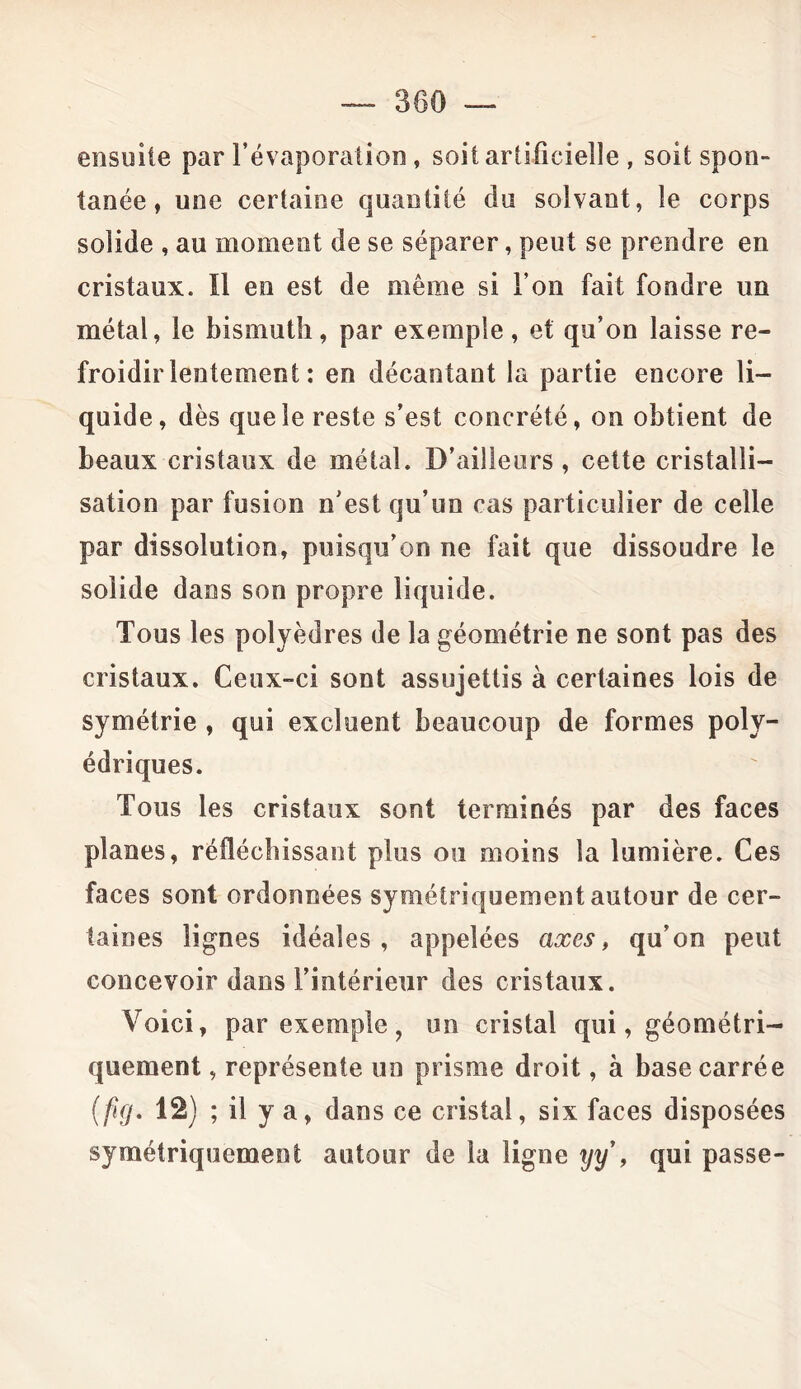 ensuite par l’évaporation, soit artificielle , soit spon- tanée , une certaine quantité du solvant, le corps solide , au moment de se séparer, peut se prendre en cristaux. Il en est de même si l’on fait fondre un métal, le bismuth , par exemple , et qu’on laisse re- froidir lentement : en décantant la partie encore li- quide, dès que le reste s’est concrété, on obtient de beaux cristaux de métal. D’ailleurs, cette cristalli- sation par fusion n’est qu’un cas particulier de celle par dissolution, puisqu’on ne fait que dissoudre le solide dans son propre liquide. Tous les polyèdres de la géométrie ne sont pas des cristaux. Ceux-ci sont assujettis à certaines lois de symétrie , qui excluent beaucoup de formes poly- édriques. Tous les cristaux sont terminés par des faces planes, réfléchissant plus ou moins la lumière. Ces faces sont ordonnées symétriquement autour de cer- taines lignes idéales, appelées axes, qu’on peut concevoir dans l’intérieur des cristaux. Voici, par exemple ? un cristal qui, géométri- quement , représente un prisme droit, à base carrée (fifj. 12) ; il y a, dans ce cristal, six faces disposées symétriquement autour de la ligne yy , qui passe-