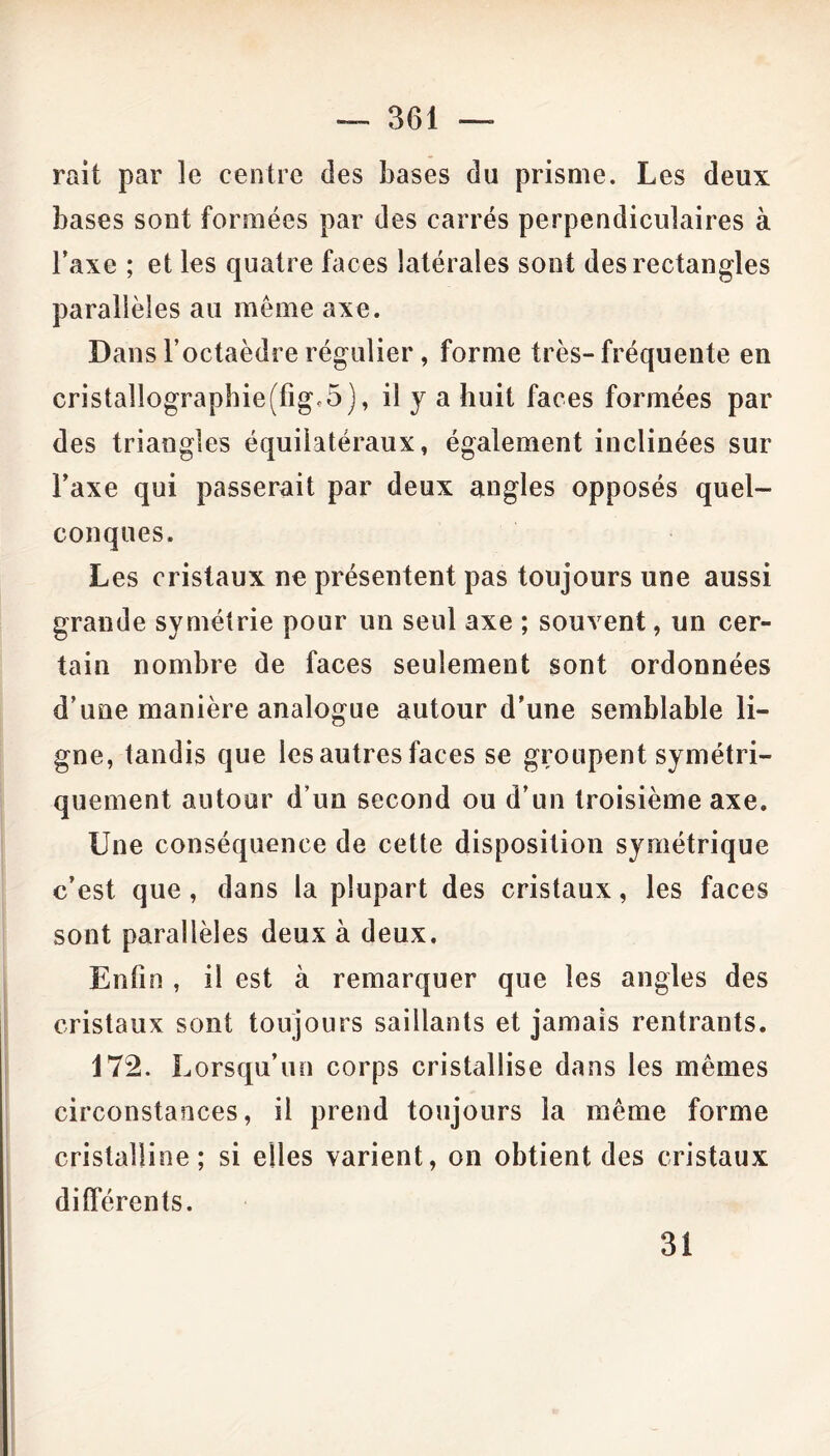 rait par le centre des bases du prisme. Les deux bases sont formées par des carrés perpendiculaires à l’axe ; et les quatre faces latérales sont des rectangles parallèles au même axe. Dans l’octaèdre régulier, forme très- fréquente en crista!lographie(figc5), il y a huit faces formées par des triangles équilatéraux, également inclinées sur l’axe qui passerait par deux angles opposés quel- conques. Les cristaux ne présentent pas toujours une aussi grande symétrie pour un seul axe ; souvent, un cer- tain nombre de faces seulement sont ordonnées d’une manière analogue autour d’une semblable li- gne, tandis que les autres faces se groupent symétri- quement autour d’un second ou d’un troisième axe. Une conséquence de cette disposition symétrique c’est que, dans la plupart des cristaux, les faces sont parallèles deux à deux. Enfin , il est à remarquer que les angles des cristaux sont toujours saillants et jamais rentrants. 172. Lorsqu’un corps cristallise dans les mêmes circonstances, il prend toujours la même forme cristalline; si elles varient, on obtient des cristaux différents. 31