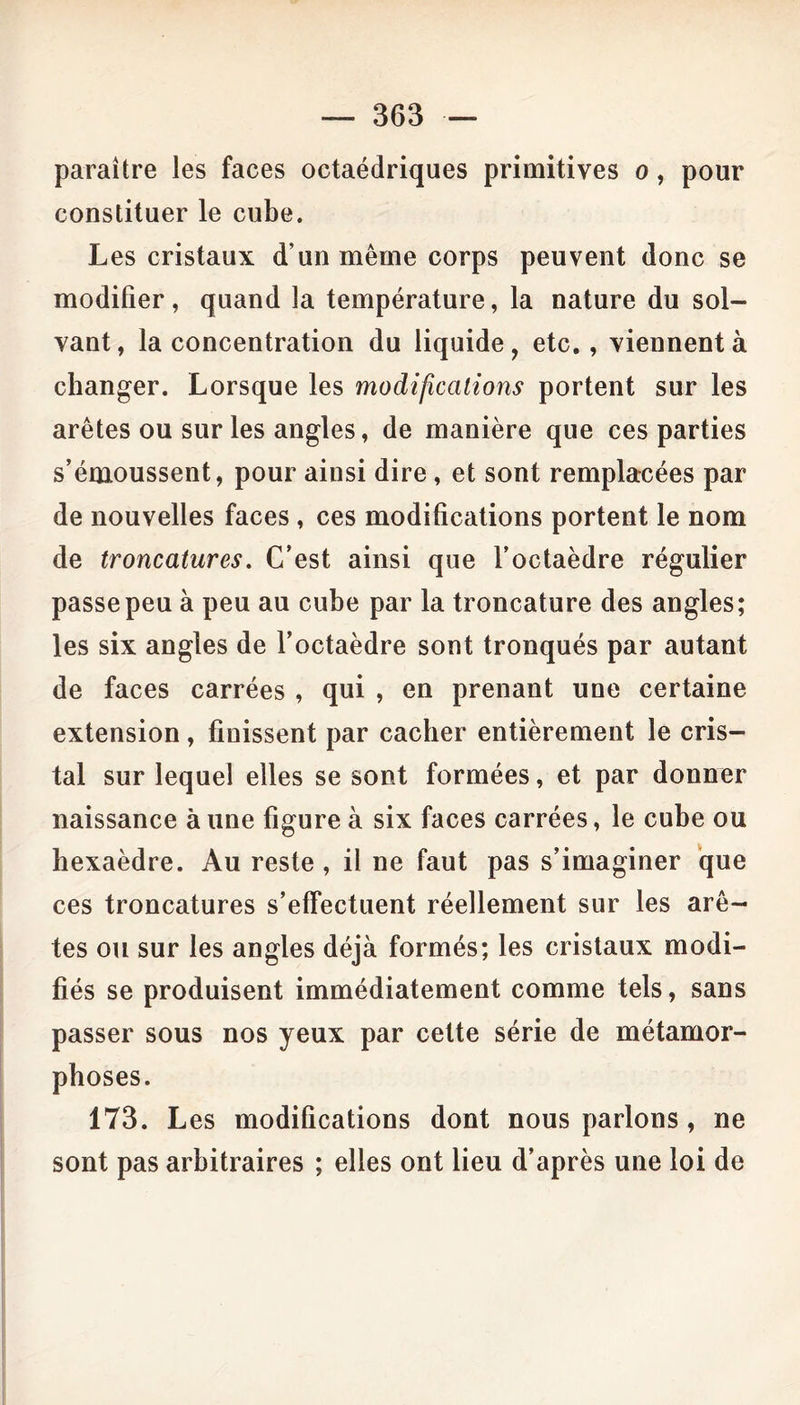 paraître les faces octaédriques primitives o, pour constituer le cube. Les cristaux d’un même corps peuvent donc se modifier, quand la température, la nature du sol- vant, la concentration du liquide, etc., viennent à changer. Lorsque les modifications portent sur les arêtes ou sur les angles, de manière que ces parties s’émoussent, pour ainsi dire, et sont remplacées par de nouvelles faces , ces modifications portent le nom de troncatures. C’est ainsi que l’octaèdre régulier passe peu à peu au cube par la troncature des angles; les six angles de l’octaèdre sont tronqués par autant de faces carrées , qui , en prenant une certaine extension, finissent par cacher entièrement le cris- tal sur lequel elles se sont formées, et par donner naissance à une figure à six faces carrées, le cube ou hexaèdre. Au reste , il ne faut pas s’imaginer que ces troncatures s’effectuent réellement sur les arê- tes ou sur les angles déjà formés; les cristaux modi- fiés se produisent immédiatement comme tels, sans passer sous nos yeux par cette série de métamor- phoses. 173. L es modifications dont nous parlons , ne sont pas arbitraires ; elles ont lieu d’après une loi de