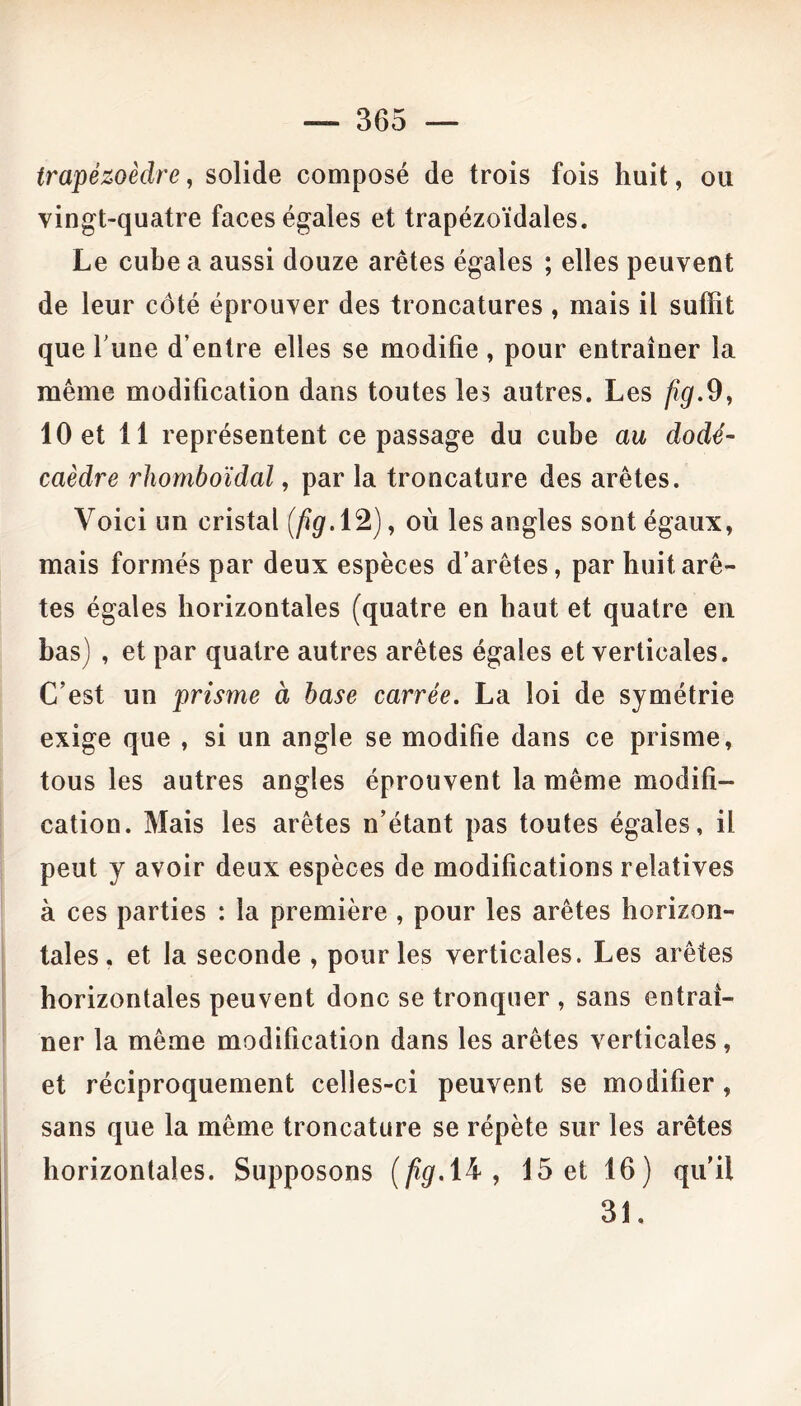 trapézoèdre, solide composé de trois fois huit, ou vingt-quatre faces égales et trapézoïdales. Le cube a aussi douze arêtes égales ; elles peuvent de leur côté éprouver des troncatures , mais il suffit que l'une d’entre elles se modifie , pour entraîner la même modification dans toutes les autres. Les fig.9, 10 et 11 représentent ce passage du cube au dodé- caèdre rhomboïdal, par la troncature des arêtes. Voici un cristal (fig. 12), où les angles sont égaux, mais formés par deux espèces d’arêtes, par huit arê- tes égales horizontales (quatre en haut et quatre en bas) , et par quatre autres arêtes égales et verticales. C’est un prisme à base carrée. La loi de symétrie exige que , si un angle se modifie dans ce prisme, tous les autres angles éprouvent la même modifi- cation. Mais les arêtes n’étant pas toutes égales, il peut y avoir deux espèces de modifications relatives à ces parties : la première , pour les arêtes horizon- tales, et la seconde , pour les verticales. Les arêtes horizontales peuvent donc se tronquer , sans entraî- ner la même modification dans les arêtes verticales, et réciproquement celles-ci peuvent se modifier, sans que la même troncature se répète sur les arêtes horizontales. Supposons (/*#.14, 15 et 16) qu’il 31,