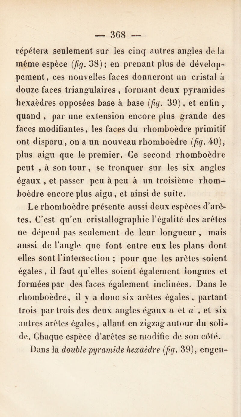 répétera seulement sur les cinq autres angles de la même espèce (fig. 38) ; en prenant plus de dévelop- pement, ces nouvelles faces donneront un cristal à douze faces triangulaires , formant deux pyramides hexaèdres opposées base à base (fig. 39), et enfin , quand , par une extension encore plus grande des faces modifiantes, les faces du rhomboèdre primitif ont disparu, on a un nouveau rhomboèdre (fig. 40), plus aigu que le premier. Ce second rhomboèdre peut , à son tour, se tronquer sur les six angles égaux , et passer peu à peu à un troisième rhom- boèdre encore plus aigu, et ainsi de suite. Le rhomboèdre présente aussi deux espèces d’arê- tes. C’est qu’en cristallographie l'égalité des arêtes ne dépend pas seulement de leur longueur, mais aussi de l’angle que font entre eux les plans dont elles sont l’intersection ; pour que les arêtes soient égales , il faut qu’elles soient également longues et formées par des faces également inclinées. Dans le rhomboèdre, il y a donc six arêtes égales, partant trois par trois des deux angles égaux a et a , et six autres arêtes égales, allant en zigzag autour du soli- de. Chaque espèce d’arêtes se modifie de son côté. Dans la double pyramide hexaèdre (fig. 39), engen-