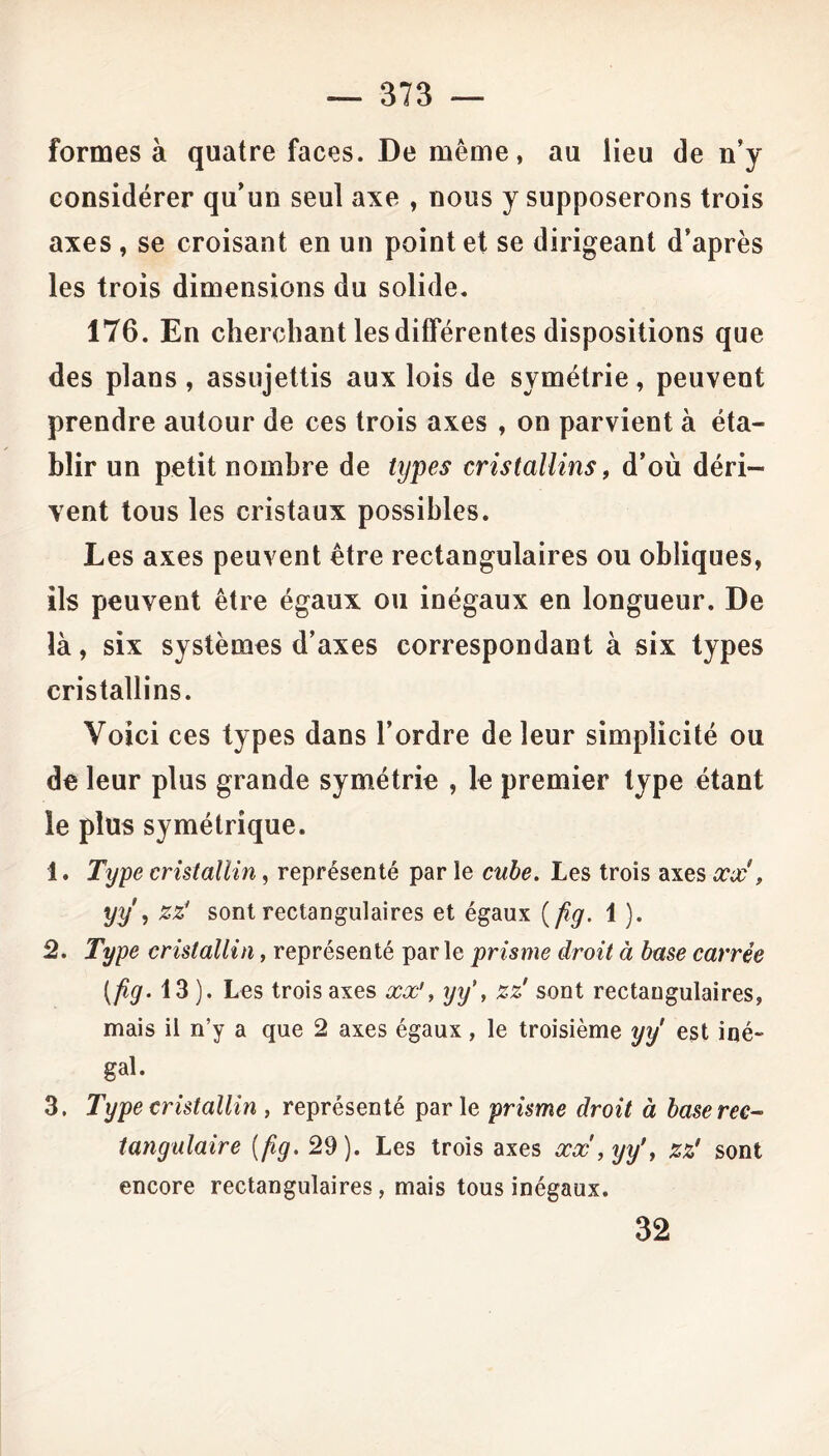 formes à quatre faces. De même, au lieu de n’y considérer qu’un seul axe , nous y supposerons trois axes , se croisant en un point et se dirigeant d’après les trois dimensions du solide. 176. En cherchant les différentes dispositions que des plans , assujettis aux lois de symétrie, peuvent prendre autour de ces trois axes , on parvient à éta- blir un petit nombre de types cristallins, d’où déri- vent tous les cristaux possibles. Les axes peuvent être rectangulaires ou obliques, ils peuvent être égaux ou inégaux en longueur. De là, six systèmes d’axes correspondant à six types cristallins. Voici ces types dans l’ordre de leur simplicité ou de leur plus grande symétrie , le premier type étant le plus symétrique. 1. Type cristallin, représenté parle cube. Les trois axes#*#', yy , zz' sont rectangulaires et égaux (fig. 1 ). 2. Type cristallin, représenté parle prisme droit à base carrée [fig. 13 ). Les trois axes xx', yy\ zz' sont rectangulaires, mais il n’y a que 2 axes égaux, le troisième yÿ est iné- gal. 3. Type cristallin , représenté par le prisme droit à base rec- tangulaire (fig. 29). Les trois axes xx , yy', zz' sont encore rectangulaires, mais tous inégaux. 32