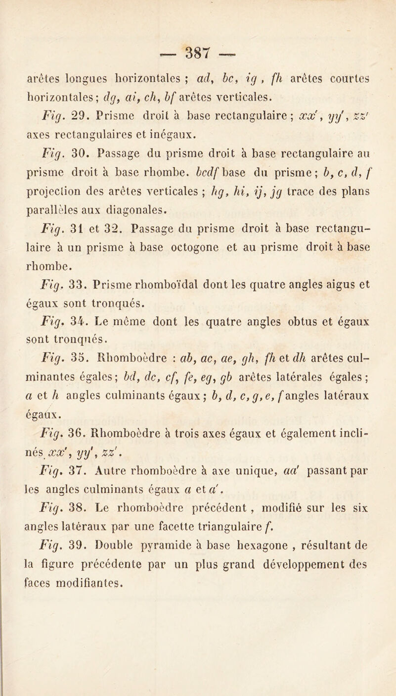 arêtes longues horizontales ; ad, bc, ig , fh arêtes courtes horizontales; dg, ai, ch, bf arêtes verticales. Fig. 29. Prisme droit à base rectangulaire; xx , yÿ, axes rectangulaires et inégaux. Fig. 30. Passage du prisme droit à base rectangulaire au prisme droit à base rhombe. bcdf base du prisme; b, c, d, f projection des arêtes verticales ; hg, hi, ij, jg trace des plans parallèles aux diagonales. Fig. 31 et 32. Passage du prisme droit à base rectangu- laire à un prisme à base octogone et au prisme droit à base rhombe. Fig. 33. Prisme rhomboïdal dont les quatre angles aigus et égaux sont tronqués. Fig. 34. Le même dont les quatre angles obtus et égaux sont tronqués. Fig. 35. Rhomboèdre : ab, ac, ae, gh, fh et dh arêtes cul- minantes égales; bd, de, cf, fe, eg, gb arêtes latérales égales; a et h angles culminants égaux; b, d, c,g,e, f angles latéraux égaux. Fig. 36. Rhomboèdre à trois axes égaux et également incli- nés xx', yy', zz'. Fig. 37. Autre rhomboèdre à axe unique, aa' passant par les angles culminants égaux a et ci. Fig. 38. Le rhomboèdre précédent, modifié sur les six angles latéraux par une facette triangulaire f. Fig. 39. Double pyramide h base hexagone , résultant de la figure précédente par un plus grand développement des faces modifiantes.