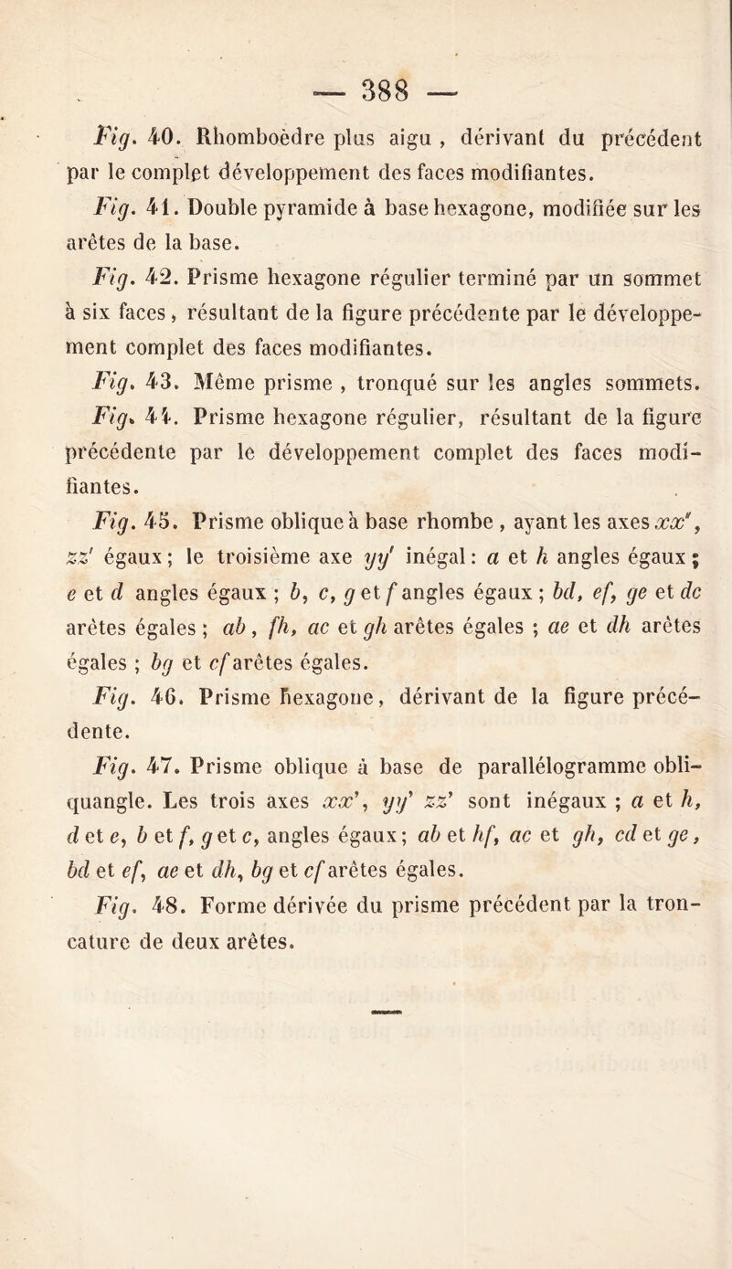 Fig. 40. PJiomboèdre plus aigu , dérivant du précédent par le complet développement des faces modifiantes. Fig. 41. Double pyramide à base hexagone, modifiée sur les arêtes de la base. Fig. 42. Prisme hexagone régulier terminé par un sommet à six faces » résultant de la figure précédente par le développe- ment complet des faces modifiantes. Fig. 43. Même prisme , tronqué sur les angles sommets. Fig. 45-. Prisme hexagone régulier, résultant de la figure précédente par le développement complet des faces modi- fiantes. Fig. 45. Prisme oblique a base rhombe , ayant les axes#?#', zz' égaux; le troisième axe yy' inégal: a et h angles égaux; e et cl angles égaux ; b, c, g et f angles égaux ; bd, efge et de arêtes égales ; ab, fh, ac et gh arêtes égales ; ae et dh arêtes égales ; bg et cf arêtes égales. Fig. 46. Prisme hexagone, dérivant de la figure précé- dente. Fig. 47. Prisme oblique à base de parallélogramme obli- quangle. Les trois axes xx', yy' zz' sont inégaux ; a et h, de te, b et f, g et c, angles égaux ; ab et hf, ac et gh, cd et ge, bd et ef, ae et dh, bg et cf arêtes égales. Fig. 48. Forme dérivée du prisme précédent par la tron- cature de deux arêtes.