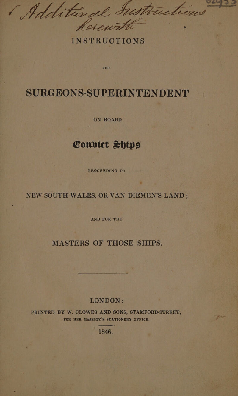 INSTRUCTIONS FOR SURGEONS-SU PERINTEN DENT ON BOARD Convict Ships PROCEEDING TO 4 NEW SOUTH WALES, OR VAN DIEMEN’S LAND; AND FOR THE MASTERS OF THOSE SHIPS. LONDON: PRINTED BY W. CLOWES AND SONS, STAMFORD-STREET, FOR HER MAJESTY’S STATIONERY OFFICE. 1846.
