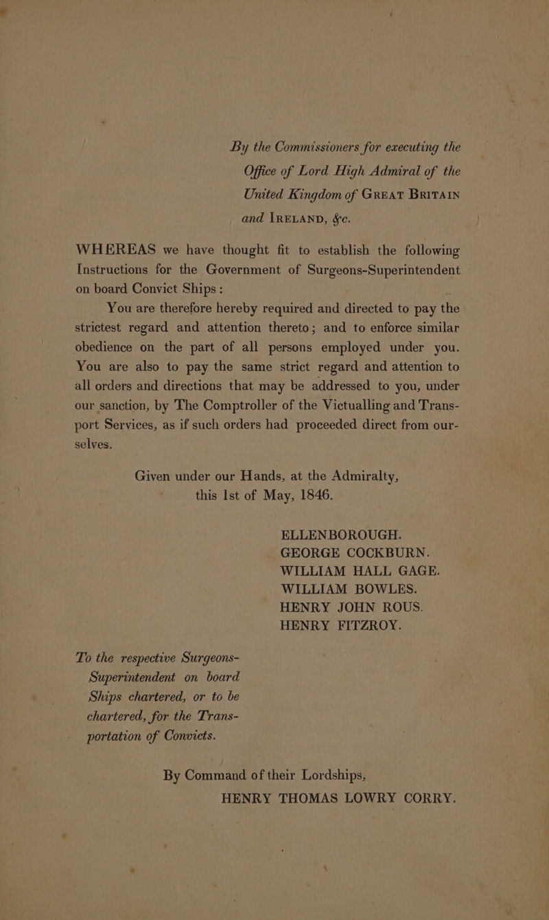By the Commissioners for executing the Office of Lord High Admiral of the United Kingdom of GREAT BRITAIN and IRELAND, §c. WHEREAS we have thought fit to establish the following Instructions for the Government of Surgeons-Superintendent on board Convict Ships : You are therefore hereby required and directed to pay the strictest regard and attention thereto; and to enforce similar obedience on the part of all persons employed under you. You are also to pay the same strict regard and attention to all orders and directions that may be addressed to you, under our sanction, by The Comptroller of the Victualling and Trans- port Services, as if such orders had proceeded direct from our- selves. Given under our Hands, at the Admiralty, this Ist of May, 1846. ELLENBOROUGH. GEORGE COCKBURN. WILLIAM HALL GAGE. WILLIAM BOWLES. HENRY JOHN ROUS. HENRY FITZROY. To the respective Surgeons- Superintendent on board Ships chartered, or to be chartered, for the Trans- portation of Convicts. By Command of their Lordships, HENRY THOMAS LOWRY CORRY.