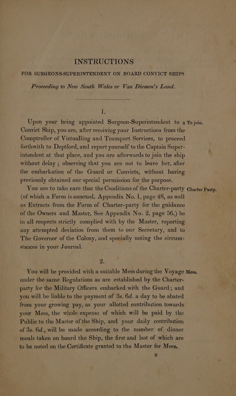 FOR SURGEONS-SUPERINTENDENT ON BOARD CONVICT SHIPS Proceeding to New South Wales or Van Diemen’s Land. 1, Upon your being appointed Surgeon-Superintendent to a To join. Convict Ship, you are, after receiving your Instructions from the Comptroller of Victualling and Transport Services, to proceed forthwith to Deptford, and report yourself to the Captain Super- intendent at that place, and you are afterwards to join the ship without delay ; observing that you are not to leave her, after the embarkation of the Guard or Convicts, without having previously obtained our special permission for the purpose. You are to take care that the Conditions of the Charter-party Charter Party. (of which a Form is annexed, Appendix No. 1, page 48, as well as Extracts from the Form of Charter-party for the guidance of the Owners and Master, See Appendix No. 2, page 56,) be in all respects strictly complied with by the Master, reporting any attempted deviation from them to our Secretary, and to The Governor of the Colony, and specially noting the circuin- stances in your Journal. 2. You will be provided with a suitable Mess during the Voyage Mess, under the same Regulations as are established by the Charter- _ party for the Military Officers embarked with the Guard; and you will be liable to the payment of 3s. 6d. a day to be abated from your growing pay, as your allotted contribution towards your Mess, the whole expense of which will be paid by the Public to the Master of the Ship, and your daily contribution of 3s. 6d., will be made according to the number of dinner meals taken on board the Ship, the first and last of which are to be noted on the Certificate granted to the Master for Mess. B