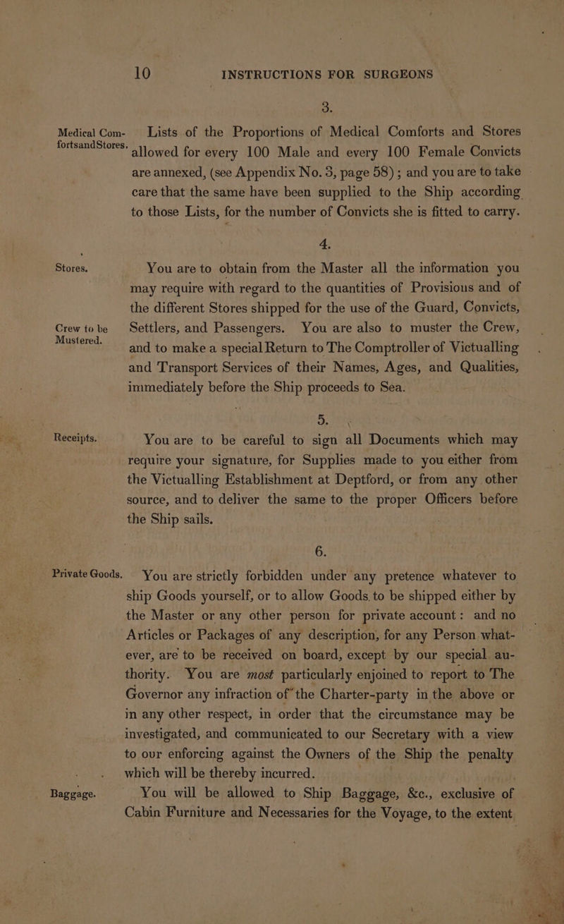 Medical Com- Stores. Crew to be Mustered. Receipts. Baggage. 10 INSTRUCTIONS FOR SURGEONS 3. Lists of the Proportions of Medical Comforts and Stores allowed for every 100 Male and every 100 Female Convicts are annexed, (see Appendix No. 3, page 58) ; and youare to take © care that the same have been supplied to the Ship according to those Lists, for the number of Convicts she is fitted to carry. 4. You are to obtain from the Master all the information you may require with regard to the quantities of Provisions and of the different Stores shipped for the use of the Guard, Convicts, Settlers, and Passengers. You are also to muster the Crew, and to make a special Return to The Comptroller of Victualling and Transport Services of their Names, Ages, and Qualities, immediately before the Ship proceeds to Sea. dD. You are to be careful to sign all Documents which may require your signature, for Supplies made to you either from the Victualling Establishment at Deptford, or from any other source, and to deliver the same to the proper Officers before the Ship sails. 6. You are strictly forbidden under any pretence whatever to ship Goods yourself, or to allow Goods, to be shipped either by the Master or any other person for private account: and no Articles or Packages of any description, for any Person what-— ever, are to be received on board, except by our special au- thority. You are most particularly enjoined to report to The Governor any infraction ofthe Charter-party in the above or in any other respect, in order that the circumstance may be investigated, and communicated to our Secretary with a view to ovr enforcing against the Owners of the Ship the penalty which will be thereby incurred. | You will be allowed to Ship Baggage, &amp;c., exclusive Cabin Furniture and Necessaries for the Voyage, to the extent