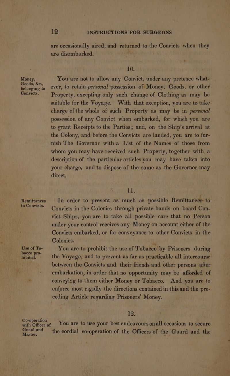 Money, Goods, &amp;c., belonging to Convicts. Remittances to Convicts. Use of To- bacco pro- Guard and Master. 12 INSTRUCTIONS FOR SURGEONS are occasionally aired, and returned to the Convicts when they are disembarked. | 10. You are not to allow any Convict, under any pretence what-: ever, to retain personal possession of Money, Goods, or other Property, excepting only such change of Clothing as may be suitable for the Voyage. With that exception, you are to take charge of the whole of such Property as may be in personal possession of any Convict when embarked, for which you are to grant Receipts to the Parties; and, on the Ship’s arrival at the Colony, and before the Convicts are landed, you are to fur- nish The Governor with a List of the Names of those from whom you may have received: such Property, together with a description of the particular articles you may have taken into your charge, and ‘to dispose of the same as the Governor may direct. | ll. In order to prevent as much as _ possible Remittances: to Convicts in the Colonies through private hands on board Con- vict Ships, you are to take all possible care that no Person under your control receives any Money on account either of the Convicts embarked, or for conveyance to other Convicts in the Colonies. sae You are to prohibit the use of Tobacco by Prisoners during the Voyage, and to prevent as far as practicable all intercourse between the Convicts and their friends and other persons after embarkation, in order that no opportunity may be afforded of conveying to them either Money or Tobacco. And you are to enforce most rigidly the directions contained in thisand the pre- _ 12. You are to use your best endeavours onall occasions to secure the cordial co-operation of the Officers of the Guard and the