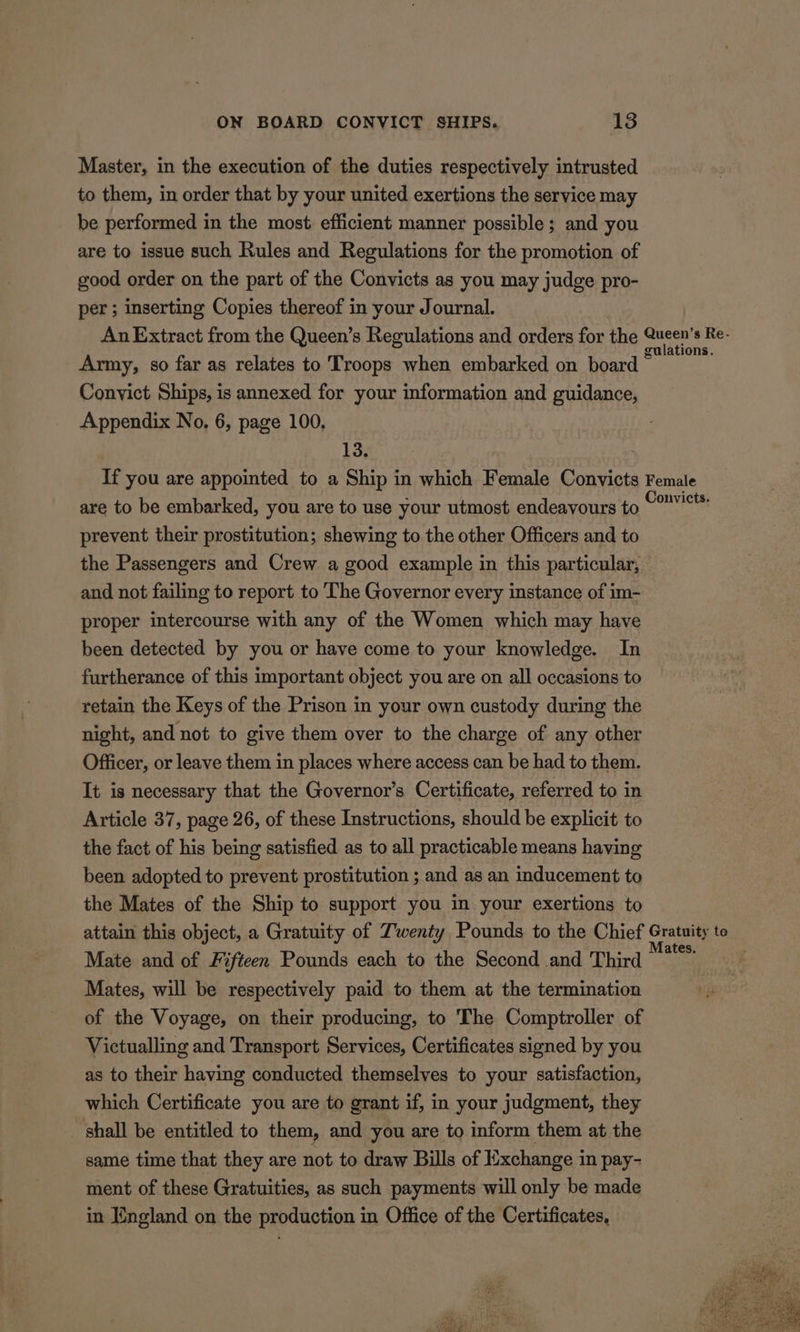 Master, in the execution of the duties respectively intrusted to them, in order that by your united exertions the service may be performed in the most efficient manner possible; and you are to issue such Rules and Regulations for the promotion of good order on the part of the Convicts as you may judge pro- per; inserting Copies thereof in your Journal. An Extract from the Queen’s Regulations and orders for the pay rte Army, so far as relates to Troops when embarked on board ~ Conyict Ships, is annexed for your information and guidance, Appendix No. 6, page 100, 13. If you are appointed to a Ship in which Female Convicts Female are to be embarked, you are to use your utmost endeavours to mahi, prevent their prostitution; shewing to the other Officers and to the Passengers and Crew a good example in this particular, and not failing to report to The Governor every instance of im- proper intercourse with any of the Women which may have been detected by you or have come to your knowledge. In furtherance of this important object you are on all occasions to retain the Keys of the Prison in your own custody during the night, and not to give them over to the charge of any other Officer, or leave them in places where access can be had to them. It is necessary that the Governor’s Certificate, referred to in Article 37, page 26, of these Instructions, should be explicit to the fact of his being satisfied as to all practicable means having been adopted to prevent prostitution ; and as an inducement to the Mates of the Ship to support you in your exertions to attain this object, a Gratuity of Twenty Pounds to the Chief Gratuity to Mate and of Fifteen Pounds each to the Second and Third stir Mates, will be respectively paid to them at the termination of the Voyage, on their producing, to The Comptroller of Victualling and Transport Services, Certificates signed by you as to their having conducted themselves to your satisfaction, which Certificate you are to grant if, in your judgment, they _ shall be entitled to them, and you are to inform them at the same time that they are not to draw Bills of Exchange in pay- ment of these Gratuities, as such payments will only be made in England on the production in Office of the Certificates,