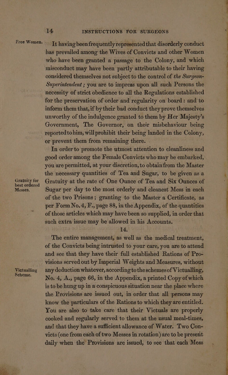 Gratuity for best ordered Messes. Victualling Scheme. 14 INSTRUCTIONS FOR SURGEONS It having been frequently represented that disorderly conduct has prevailed among the Wives of Convicts and other Women who have been granted a passage to the Colony, and which misconduct may have been partly attributable to their having considered themselves not subject to the control of the Surgeon- Superintendent ; you are to impress upon all such Persons the necessity of strict obedience to all the Regulations established for the preservation of order and regularity on board: and to inform them that, if by their bad conduct they prove themselves unworthy of the indulgence granted to them by Her Majesty’s Government, The Governor, on their misbehaviour being reported to him, will prohibit their being landed in the Colony, or prevent them from remaining there. In order to promote the utmost attention to cleanliness and good order among the Female Convicts who may be embarked, you are permitted, at your discretion, to obtainfrom the Master the necessary quantities of Tea and Sugar, to be given as a Sugar per day to the most orderly and cleanest Mess in each of the two Prisons; granting to the Master a Certificate, as per Form No. 4, F., page 88, in the Appendix, of the quantities of those articles which may have been so supplied, in order that such extra issue may be allowed in his Accounts. 14. The entire management, as well as the medical treatment, of the Convicts being intrusted to your care, you are to attend and see that they have their full established Rations of Pro- visions served out by Imperial Weights and Measures, without any deduction whatever, according to the schemesof Victualling, No. 4, A., page 66, in the Appendix, a printed Copy of which is to be hung up in a conspicuous situation near the place where the Provisions are issued out, in order that all persons may know the particulars of the Rations to which they are entitled.
