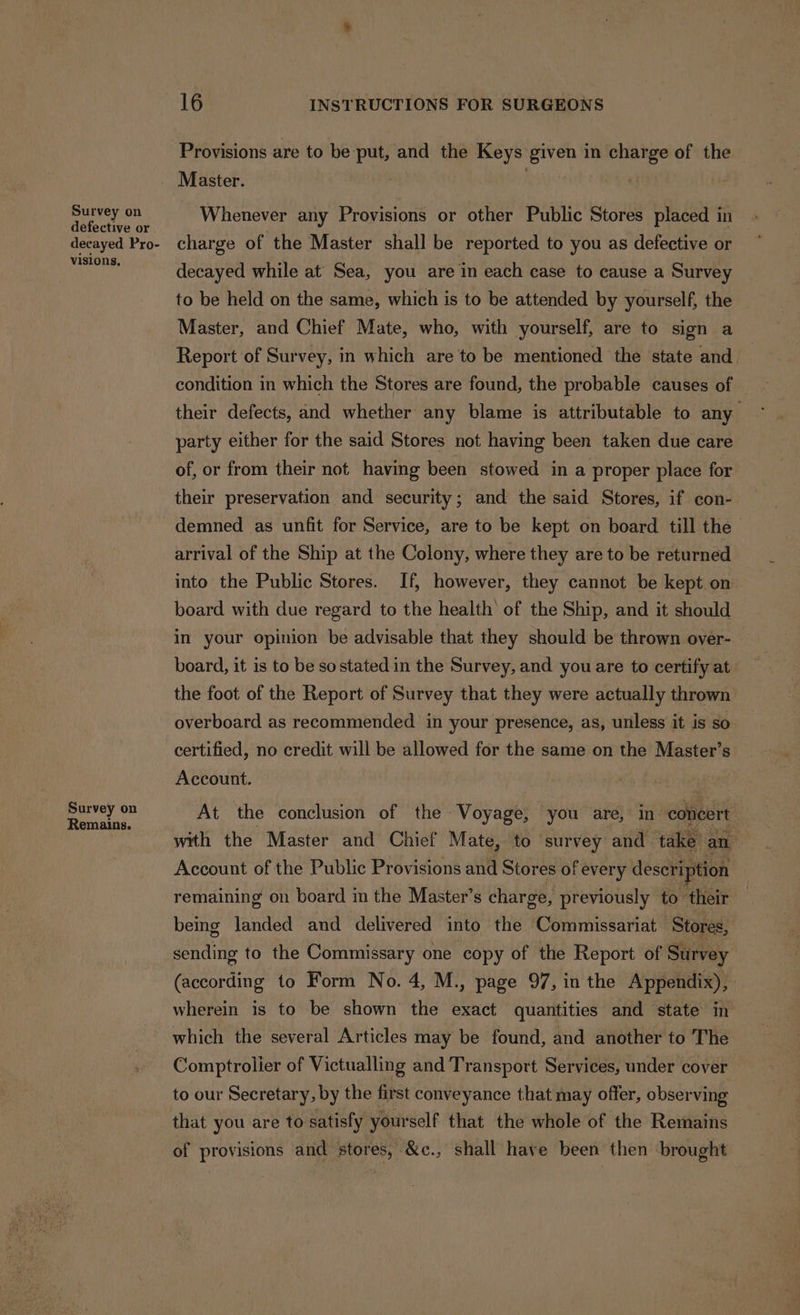Survey on defective or decayed Pro- visions, Survey on Remains. 16 INSTRUCTIONS FOR SURGEONS Provisions are to be put, and the Keys given in charge of the Whenever any Provisions or other Public Stores placed in charge of the Master shall be reported to you as defective or decayed while at’ Sea, you are in each case to cause a Survey to be held on the same, which is to be attended by yourself, the Master, and Chief Mate, who, with yourself, are to sign a Report of Survey, in which are to be mentioned the state and. condition in which the Stores are found, the probable causes of their defects, and whether any blame is attributable to any party either for the said Stores not having been taken due care of, or from their not having been stowed in a proper place for their preservation and security; and the said Stores, if con- demned as unfit for Service, are to be kept on board till the arrival of the Ship at the Colony, where they are to be returned into the Public Stores. If, however, they cannot be kept on board with due regard to the health of the Ship, and it should in your opinion be advisable that they should be thrown over- board, it is to be sostated in the Survey, and you are to certify at the foot of the Report of Survey that they were actually thrown overboard as recommended in your presence, as, unless it is so certified, no credit will be allowed for the same on the Master’s Account. , At the conclusion of the Voyage, you are, in concert with the Master and Chief Mate, to survey and take an : Account of the Public Provisions and Stores of every description remaining on board in the Master’s charge, previously to their being landed and delivered into the Commissariat Stores, | sending to the Commissary one copy of the Report of Survey (according to Form No. 4, M., page 97, in the Appendix), wherein is to be shown the exact quantities and state in which the several Articles may be found, and another to The Comptrolier of Victualling and Transport Services, under cover to our Secretary, by the first conveyance that may offer, observing that you are to satisfy yourself that the whole of the Remains of provisions and stores, &amp;c., shall have been then brought