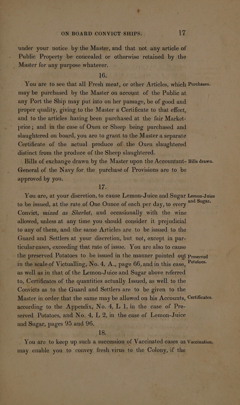 under your notice by the Master, and that not any article of Public Property be concealed or otherwise retained by the _ Master for any purpose whatever. 16. You are to see that all Fresh meat, or other Articles, which Purchases. may be purchased by the Master on account of the Public at any Port the Ship may put into on her passage, be of good and proper quality, giving to the Master a Certificate to that effect, and to the articles having been purchased at the fair Market- price ; and in the case of Oxen or Sheep being purchased and slaughtered on board, you are to grant to the Master a separate Certificate of the actual produce of the Oxen slaughtered - distinct from the produce of the Sheep slaughtered. Bills of exchange drawn by the Master upon the Accountant- Bills drawn. General of the Navy for the purchase of Provisions are to be approved by you. 17. You are, at your discretion, to cause Lemon-Juice and Sugar Lemon-Juice to be issued, at the rate of One Ounce of each per day, to every and uae Convict, mixed as Sherbet, and occasionally with the wine allowed, unless at any time you should consider it prejudicial to any of them, and the same Articles are to be issued to the Guard and Settlers at your discretion, but not, except in par- ticular cases, exceeding that rate of issue. You are also to cause the preserved Potatoes to be issued in the manner pointed out Preserved in the seale of Victualling, No.4, A., page 66, and in this case, aaa as well as in that of the Lemon-Juice and Sugar above referred to, Certificates of the quantities actually Issued, as well to the Convicts as to the Guard and Settlers are to be given to the Master in order that the same may be allowed on his Accounts, Certificates. according to the Appendix, No. 4, L 1, im the case of Pre- served Potatoes, and No. 4, L 2, in the case of Lemon-Juice and Sugar, pages 95 and 96. 18. You are to keep up such a succession of Vaccinated cases as Vaccination. may enable you to convey fresh virus to the Colony, if the