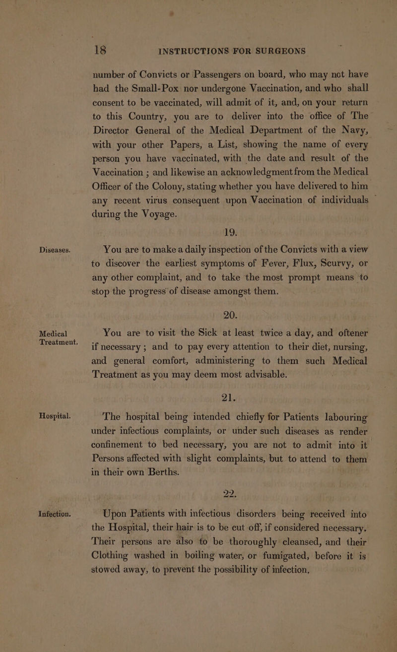 Diseases. Medical Hospital. Infection. 18 INSTRUCTIONS FOR SURGEONS number of Convicts or Passengers on board, who may not have had the Small-Pox nor undergone Vaccination, and who shall consent to be vaccinated, will admit of it, and, on your return to this Country, you are to deliver into the office of The Director General of the Medical Department of the Navy, with your other Papers, a List, showing the name of every. person you have vaccinated, with the date and result of the Vaccination ; and likewise an acknowledgment from the Medical Officer of the Colony, stating whether you have delivered to him any recent virus consequent upon Vaccination of individuals — during the Voyage. 19. You are to make a daily inspection of the Convicts with a view to discover the earliest symptoms of Fever, Flux, Scurvy, or any other complaint, and to take the most prompt means to stop the progress of disease amongst them. 20. You are to visit the Sick at least twice a day, and oftener if necessary ; and to pay every attention to their diet, nursing, and general comfort, administering to them such Medical Treatment as you may deem most advisable. 21. The hospital being intended chiefly for Patients labouring under infectious complaints, or under such diseases as render confinement to bed necessary, you are not to admit into it Persons affected with slight complaints, but to attend to them. in their own Berths. pee: Upon Patients with infectious disorders being received into the Hospital, their hair is to be cut off, if considered necessary. Their persons are also to be thoroughly cleansed, and their Clothing washed in boiling water, or fumigated, before it is stowed away, to prevent the possibility of infection,