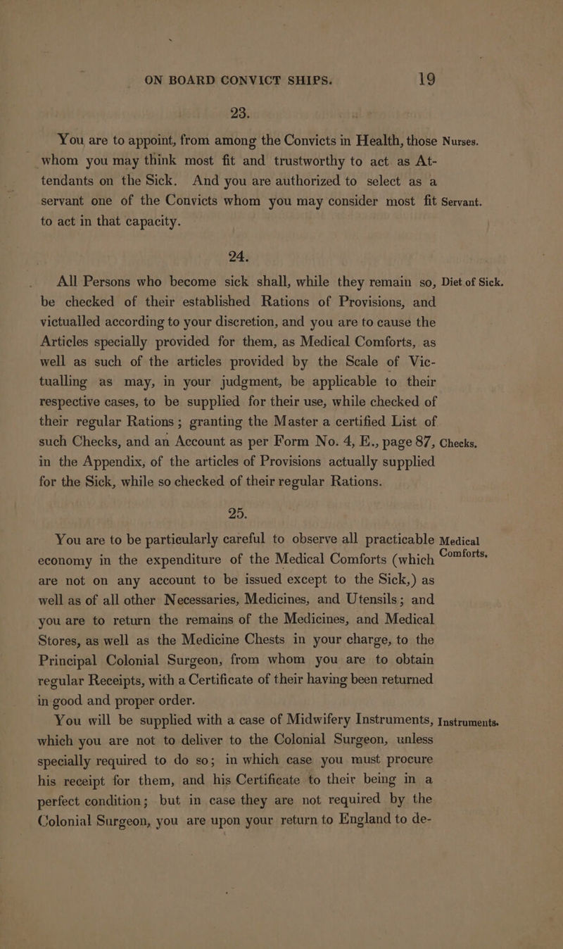 23. You are to appoint, from among the Convicts in Health, those Nurses. - whom you may think most fit and trustworthy to act. as At- tendants on the Sick. And you are authorized to select as a servant one of the Convicts whom you may consider most fit Servant. to act in that capacity. 3 24. All Persons who become sick shall, while they remain so, Diet.of Sick. be checked of their established Rations of Provisions, and victualled according to your discretion, and you are to cause the Articles specially provided for them, as Medical Comforts, as well as such of the articles provided by the Scale of Vic- tualling as may, in your judgment, be applicable to. their respective cases, to be supplied for their use, while checked of their regular Rations ; granting the Master a certified List of such Checks, and an Account as per Form No. 4, E., page 87, Checks. in the Appendix, of the articles of Provisions actually supplied for the Sick, while so checked of their regular Rations. 25. You are to be particularly careful to observe all practicable Medical economy in the expenditure of the Medical Comforts (which a are not on any account to be issued except to the Sick,) as well as of all other Necessaries, Medicines, and Utensils; and you are to return the remains of the Medicines, and Medical Stores, as well as the Medicine Chests in your charge, to the Principal Colonial Surgeon, from whom you are to obtain regular Receipts, with a Certificate of their having been returned in good and proper order. You will be supplied with a case of Midwifery Instruments, Instruments. which you are not to deliver to the Colonial Surgeon, unless specially required to do so; in which case you must procure his receipt for them, and his Certificate to their being in a perfect condition; but in case they are not required by the Jolonial Surgeon, you are upon your return to England to de-