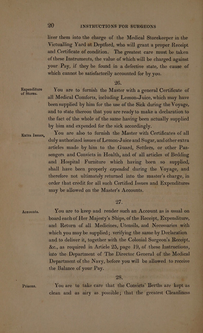 Expenditure of Stores. Extra Issues, Accounts. Prisons. 20 INSTRUCTIONS FOR SURGEONS liver them into the charge of the Medical Storekeeper in the Victualling Yard at Deptford, who will grant a proper Receipt and Certificate of condition. The greatest care must be taken of these Instruments, the value of which will be charged against your Pay, if they be found in a defective state, the cause of which cannot. be satisfactorily accounted for by you. 26. You are to furnish the Master with a general Certificate of all Medical Comforts, including Lemon-Juice, which may have been supplied by him for the use of the Sick during the Voyage, and to state thereon that you are ready to make a declaration to the fact of the whole of the same having been actually supplied by him and expended for the sick accordingly. You are also to furnish the Master with Certificates of all duly authorized issues of Lemon-J uice and Sugar, and other extra articles made by him to the Guard, Settlers, or other Pas- sengers and Convicts in Health, and of all articles of Bedding and Hospital Furniture which having been so supplied, shall have been properly expended during the Voyage, and therefore not ultimately returned into the master’s charge, in order that credit for all such Certified Issues and Expenditures may be allowed on the Master’s Accounts. 27. You are to keep and render such an Account as is usual on board each of Her Majesty’s Ships, of the Receipt, Expenditure, and Return of all Medicines, Utensils, and Necessaries with which you may be supplied; verifying the same by Declaration and to deliver it, together with the Colonial Surgeon’s Receipt, &amp;c., as required in Article 25, page 19, of these Instructions, into the, Department of The Director General of the Medical Department of the Navy, before you will be allowed to receive the Balance of your Pay. 28. You are to take care that the Convicts’ Berths are kept as clean and as airy as. possible; that the greatest Cleanliness 4%,