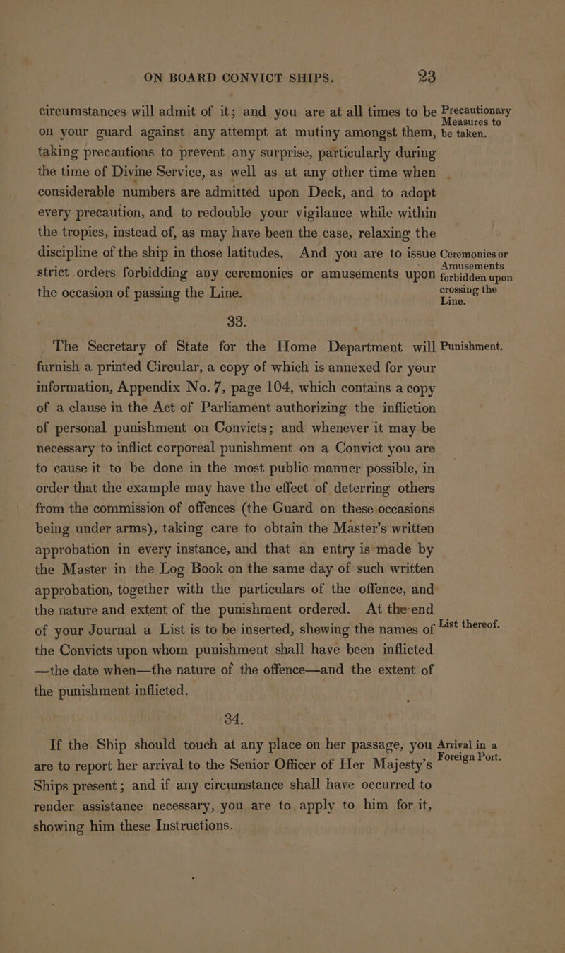 circumstances will admit of it; and you are at all times to be : babheshe on your guard against any attempt at mutiny amongst them, be taken. taking precautions to prevent any surprise, particularly during the time of Divine Service, as well as at any other time when | considerable numbers are admitted upon Deck, and to adopt every precaution, and to redouble your vigilance while within the tropics, instead of, as may have been the case, relaxing the discipline of the ship in those latitudes. And you are to issue Ceremonies or . NAS - Amusements strict orders forbidding any ceremonies or amusements upon forbidden upon the occasion of passing the Line. crossing the Line. 3 _ The Secretary of State for the Home Department will Punishment. furnish a printed Circular, a copy of which is annexed for your information, Appendix No.7, page 104, which contains a copy of a clause in the Act of Parliament authorizing the infliction of personal punishment on Convicts; and whenever it may be necessary to inflict corporeal punishment on a Convict you are to cause it to be done in the most public manner possible, in order that the example may have the effect of deterring others from the commission of offences (the Guard on these occasions being under arms), taking care to obtain the Master’s written approbation in every instance, and that an entry is‘made by the Master in the Log Book on the same day of such written approbation, together with the particulars of the offence, and the nature and extent of the punishment ordered. At the-end of your Journal a List is to be inserted, shewing the names of Aap theses, the Convicts upon whom punishment shall have been inflicted ——the date when—the nature of the offence—and the extent of the punishment inflicted. 34. If the Ship should touch at any place on her passage, you Arrival in a are to report her arrival to the Senior Officer of Her Majesty’s of ae bate Ships present ; and if any circumstance shall have occurred to render assistance necessary, you are to apply to him for it, showing him these Instructions.