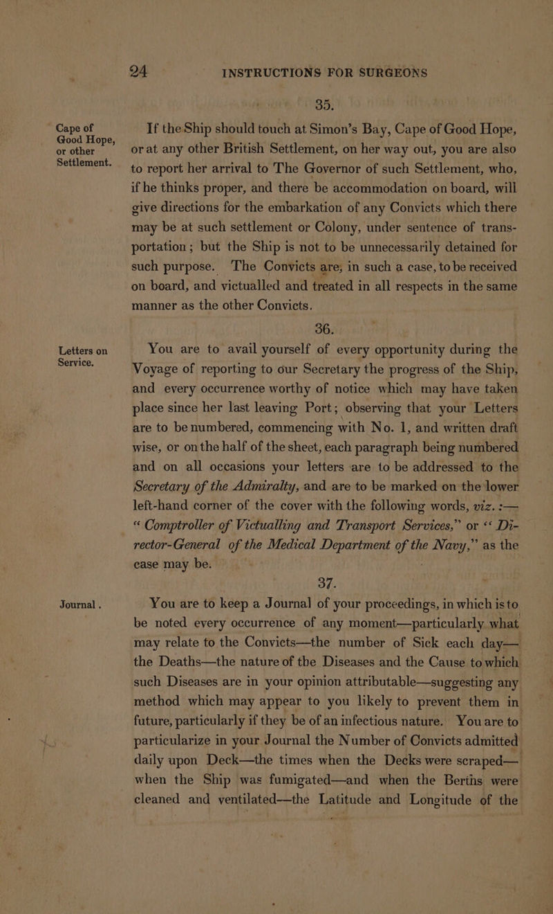 Cape of Good Hope, or other Settlement. Letters on Service. Journal . 24 INSTRUCTIONS FOR SURGEONS 3D. If the Ship should touch at Simon’s Bay, Cape of Good Hope, orat any other British Settlement, on her way out, you are also to report her arrival to The Governor of such Settlement, who, if he thinks proper, and there be accommodation on board, will give directions for the embarkation of any Convicts which there may be at such settlement or Colony, under sentence of trans- portation ; but the Ship is not to be unnecessarily detained for such purpose. ‘The Convicts are; in such a case, to be received on board, and victualled and treated in all respects in the same manner as the other Convicts. 36. You are to avail yourself of every opportunity during the Voyage of reporting to our Secretary the progress of the Ship, and every occurrence worthy of notice which may have taken place since her last leaving Port; observing that your ‘Letters are to be numbered, commencing with No. 1, and written draft wise, or on the half of the sheet, each paragraph being numbered and on all occasions your letters are to be addressed to the Secretary of the Admiralty, and are to be marked on the lower left-hand corner of the cover with the following words, viz. :— “ Comptroller of Victualling and Transport Services,” or ‘‘ Di- rector- General of the Medical Department of the Pale’ as the case may be. 3d. You are to keep a Journal of your proceedings, in which isto. be noted every occurrence of any moment—particularly what may relate to the Convicts—the number of Sick each day—_ the Deaths—the nature of the Diseases and the Cause to which such Diseases are in your opinion attributable—suggesting any method which may appear to you likely to prevent them in future, particularly if they be of an infectious nature. Youare to. particularize in your Journal the Number of Convicts admitted daily upon Deck—the times when the Decks were scraped— when the Ship was fumigated—and when the Berihs were cleaned and ventilated—the Latitude and Longitude of the
