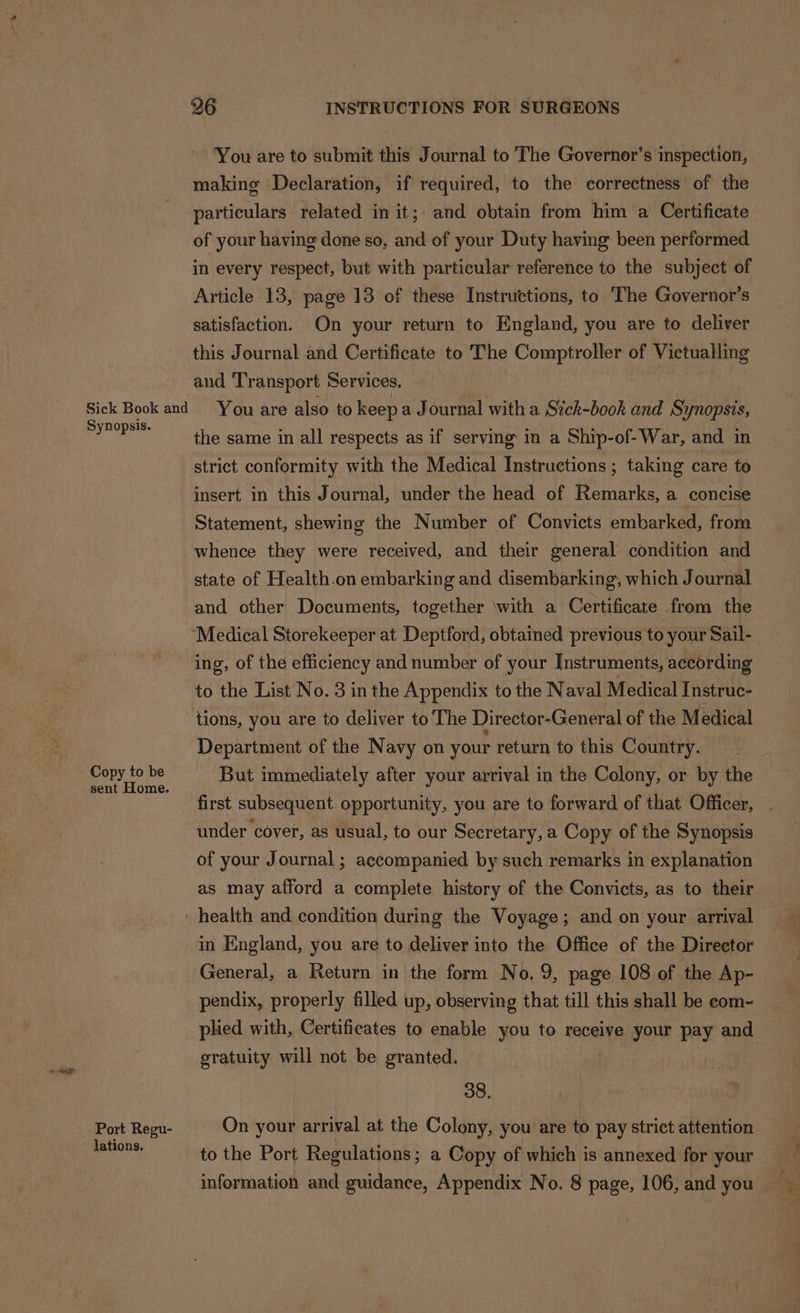 You are to submit this Journal to The Governor’s inspection, making Declaration, if required, to the correctness of the particulars related in it;. and obtain from him a Certificate of your having done so, and of your Duty having been performed in every respect, but with particular reference to the subject of Article 13, page 13 of these Instructions, to The Governor’s satisfaction. On your return to England, you are to deliver this Journal and Certificate to The Comptroller of Victualling and ‘Transport Services. Sick Book and You are also to keep a Journal with a Sick-book and Synopsis, aa the same in all respects as if serving in a Ship-of-War, and in strict conformity with the Medical Instructions ; taking care to insert in this Journal, under the head of Remarks, a concise Statement, shewing the Number of Convicts embarked, from whence they were received, and their general condition and state of Health.on embarking and disembarking, which Journal and other Documents, together with a Certificate from the ‘Medical Storekeeper at Deptford, obtained previous to your Sail- ing, of the efficiency and number of your Instruments, according to the List No. 3 in the Appendix to the Naval Medical Instruc- tions, you are to deliver to The Director-General of the Medical Department of the Navy on your return to this Country. Bey oo Pe. But immediately after your arrival in the Colony, or by the first subsequent opportunity, you are to forward of that Officer, under cover, as usual, to our Secretary, a Copy of the Synopsis of your Journal ; accompanied by such remarks in explanation as may afford a complete history of the Convicts, as to their _ health and condition during the Voyage; and on your arrival in England, you are to deliver into the Office of the Director General, a Return in the form No.9, page 108 of the Ap- pendix, properly filled up, observing that till this shall be eom- plied with, Certificates to enable you to receive your pay and gratuity will not be granted. 38. Port Regu- On your arrival at the Colony, you are to pay strict attention ent to the Port Regulations; a Copy of which is annexed for your information and guidance, Appendix No. 8 page, 106, and you