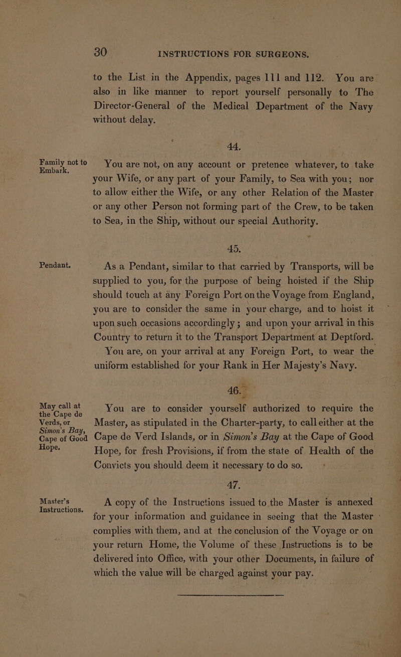 Family not to Embark, Pendant. May call at the Cape de Verds, or Simon's Bay, Cape of Good Hope. Master’s Instructions. 30 INSTRUCTIONS FOR SURGEONS. also in like manner to report yourself personally to The Director-General of the Medical Department of the Navy without delay. 44. You are not, on any account or pretence whatever, to take your Wife, or any part of your Family, to Sea with you; nor to allow either the Wife, or any other Relation of the Master or any other Person not forming part of the Crew, to be taken to Sea, in the Ship, without our special Authority. 45. Asa Pendant, similar to that carried by Transports, will be supplied to you, for the purpose of being hoisted if the Ship should touch at any Foreign Port onthe Voyage from England, you are to consider the same in your charge, and to hoist it upon such occasions accordingly ; and upon your arrival in this You are, on your arrival at any Foreign Port, to wear the uniform established for your Rank in Her Majesty’s Navy. 46. You are to consider yourself authorized to require the Master, as stipulated in the Charter-party, to call either at the Cape de Verd Islands, or in Simon’s Bay at the Cape of Good Hope, for fresh Provisions, if from the state of Health of the Convicts you should deem it necessary to do so. 47. A copy of the Instructions issued to the Master is annexed complies with them, and at the conclusion of the Voyage or on your return Home, the Volume of these Instructions is to be delivered into Office, with your other Documents, in failure of which the value will be charged against your pay.