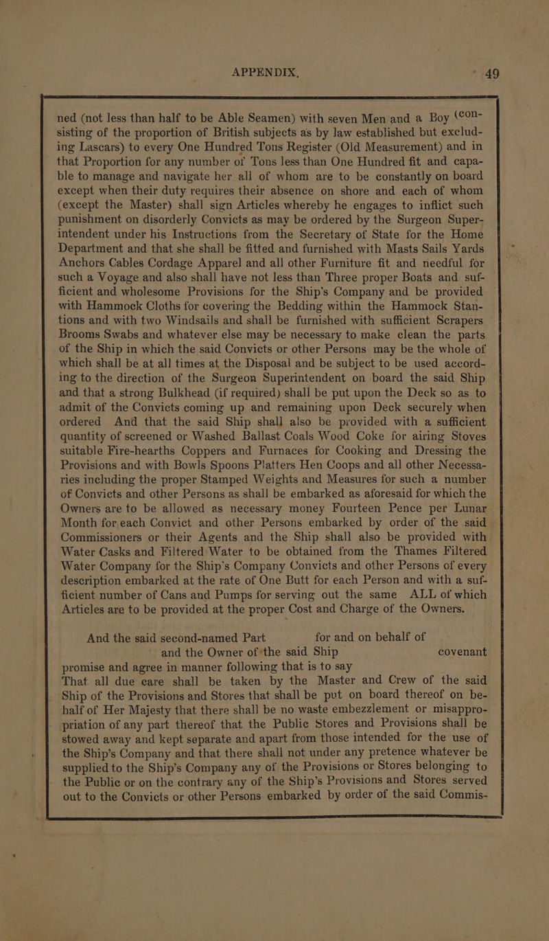 ned (not less than half to be Able Seamen) with seven Men and a Boy ‘¢°2- sisting of the proportion of British subjects as by law established but exclud- ing Lascars) to every One Hundred Tons Register (Old Measurement) and in that Proportion for any number of Tons less than One Hundred fit and capa- ble to manage and navigate her all of whom are to be constantly on board except when their duty requires their absence on shore and each of whom (except the Master) shall sign Articles whereby he engages to inflict such punishment on disorderly Convicts as may be ordered by the Surgeon Super- intendent under his Instructions from the Secretary of State for the Home Department and that she shal] be fitted and furnished with Masts Sails Yards Anchors Cables Cordage Apparel and all other Furniture fit and needful for such a Voyage and also shall have not less than Three proper Boats and. suf- ficient and wholesome Provisions for the Ship’s Company and be provided with Hammock Cloths for covering the Bedding within the Hammock Stan- tions and with two Windsails and shall be furnished with sufficient Scrapers Brooms Swabs and whatever else may be necessary to make clean the parts of the Ship in which the said Convicts or other Persons may be the whole of which shall be at all times at the Disposal and be subject to be used accord- ing to the direction of the Surgeon Superintendent on board the said Ship and that a strong Bulkhead (if required) shall be put upon the Deck so as to admit of the Convicts coming up and remaining upon Deck securely when ordered And that the said Ship shall also be provided with a sufficient quantity of screened or Washed Ballast Coals Wood Coke for airing Stoves suitable Fire-hearths Coppers and Furnaces for Cooking and Dressing the Provisions and with Bowls Spoons Platters Hen Coops and all other Necessa- ries including the proper Stamped Weights and Measures for such a number of Convicts and other Persons as shal] be embarked as aforesaid for which the Owners are to be allowed as necessary money Fourteen Pence per Lunar Commissioners or their Agents and the Ship shall also be provided with Water Casks and Filtered: Water to be obtained from the Thames Filtered Water Company for the Ship’s Company Convicts and other Persons of every description embarked at the rate of One Butt for each Person and with a suf- ficient number of Cans and Pumps for serving out the same ALL of which Articles are to be provided at the proper Cost and Charge of the Owners. And the said second-named Part for and on behalf of and the Owner of ‘the said Ship covenant promise and agree in manner following that is to say That. all due care shall be taken by the Master and Crew of the said Ship of the Provisions and Stores that shall be put on board thereof on be- half of Her Majesty that there shall be no waste embezzlement or misappro- priation of any part thereof that the Public Stores and Provisions shall be stowed away and kept separate and apart from those intended for the use of the Ship’s Company and that there shall not under any pretence whatever be supplied to the Ship's Company any of the Provisions or Stores belonging to the Public or on the contrary any of the Ship’s Provisions and Stores served out to the Convicts or other Persons embarked by order of the said Commis-