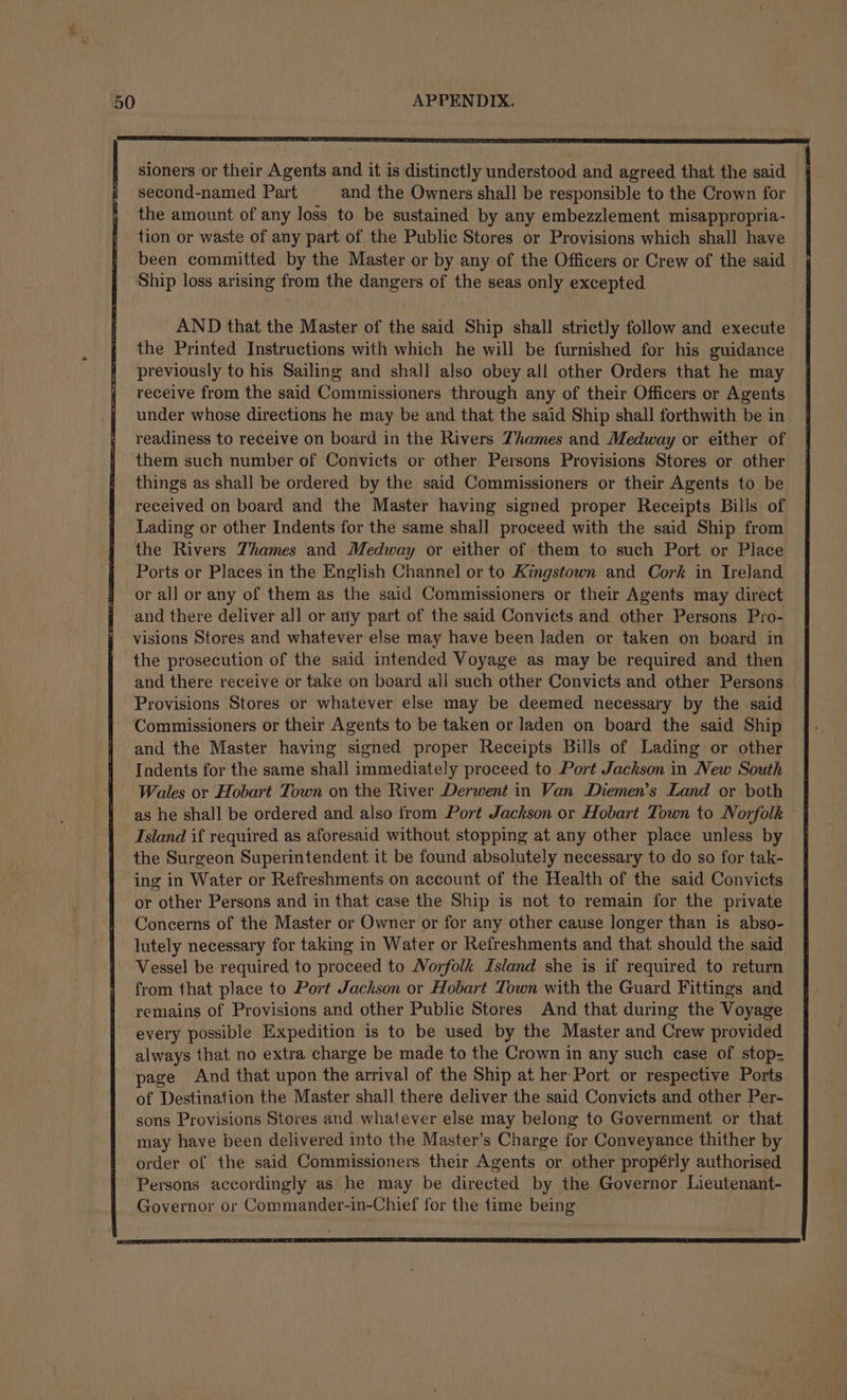 sioners or their Agents and it is distinctly understood and agreed that the said second-named Part and the Owners shall be responsible to the Crown for the amount of any loss to be sustained by any embezzlement misappropria- tion or waste of any part of the Public Stores or Provisions which shall have been committed by the Master or by any of the Officers or Crew of the said Ship loss arising from the dangers of the seas only excepted AND that the Master of the said Ship shall strictly follow and execute the Printed Instructions with which he will be furnished for his guidance previously to his Sailing and shall also obey all other Orders that he may receive from the said Commissioners through any of their Officers or Agents under whose directions he may be and that the said Ship shall forthwith be in readiness to receive on board in the Rivers Thames and Medway or either of them such number of Convicts or other Persons Provisions Stores or other things as shall be ordered by the said Commissioners or their Agents to be received on board and the Master having signed proper Receipts Bills of Lading or other Indents for the same shall proceed with the said Ship from the Rivers Thames and Medway or either of them to such Port or Place Ports or Places in the English Channel or to Kingstown and Cork in Ireland or all or any of them as the said Commissioners or their Agents may direct and there deliver all or any part of the said Convicts and other Persons Pro- visions Stores and whatever else may have been laden or taken on board in the prosecution of the said intended Voyage as may be required and then and there receive or take on board all such other Convicts and other Persons Provisions Stores or whatever else may be deemed necessary by the said Commissioners or their Agents to be taken or laden on board the said Ship and the Master having signed proper Receipts Bills of Lading or other Indents for the same shall immediately proceed to Port Jackson in New South Wales or Hobart Town on the River Derwent in Van Diemen’s Land or both as he shall be ordered and also from Port Jackson or Hobart Town to Norfolk — Island if required as aforesaid without stopping at any other place unless by the Surgeon Superintendent it be found absolutely necessary to do so for tak- ing in Water or Refreshments on account of the Health of the said Convicts or other Persons and in that case the Ship is not to remain for the private Concerns of the Master or Owner or for any other cause longer than is abso- lutely necessary for taking in Water or Refreshments and that should the said Vessel be required to proceed to Norfolk Island she is if required to return from that place to Port Jackson or Hobart Town with the Guard Fittings and remains of Provisions and other Public Stores And that during the Voyage every possible Expedition is to be used by the Master and Crew provided always that no extra charge be made to the Crown in any such case of stop- page And that upon the arrival of the Ship at her Port or respective Ports of Destination the Master shall there deliver the said Convicts and other Per- sons Provisions Stores and whatever else may belong to Government or that may have been delivered into the Master’s Charge for Conveyance thither by order of the said Commissioners their Agents or other propérly authorised Persons accordingly as he may be directed by the Governor Lieutenant- Governor or Commander-in-Chief for the time being